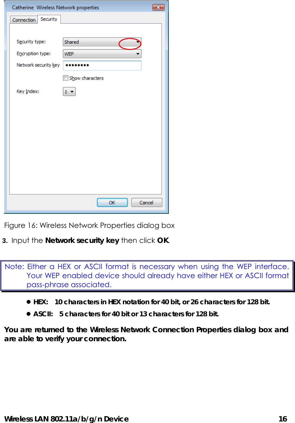 Wireless LAN 802.11a/b/g/n Device                                         16  Figure 16: Wireless Network Properties dialog box 3.  Input the Network security key then click OK. z HEX:    10 characters in HEX notation for 40 bit, or 26 characters for 128 bit. z ASCII:    5 characters for 40 bit or 13 characters for 128 bit. You are returned to the Wireless Network Connection Properties dialog box and are able to verify your connection.      Note: Either a HEX or ASCII format is necessary when using the WEP interface. Your WEP enabled device should already have either HEX or ASCII format pass-phrase associated.   