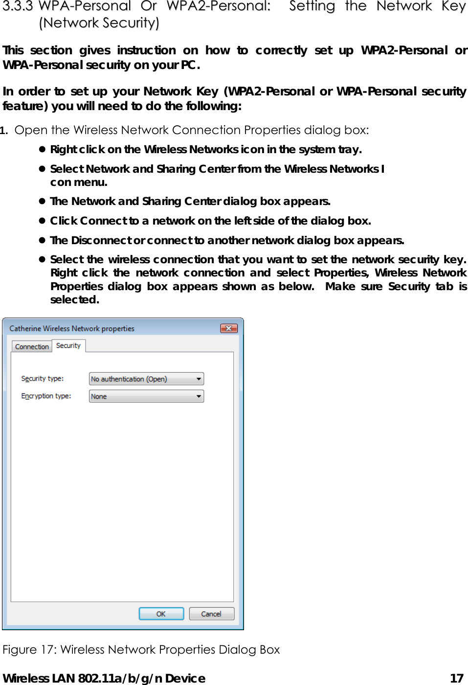 Wireless LAN 802.11a/b/g/n Device                                         17 33..33..33  WWPPAA--PPeerrssoonnaall  OOrr  WWPPAA22--PPeerrssoonnaall::    SSeettttiinngg  tthhee  NNeettwwoorrkk  KKeeyy  ((NNeettwwoorrkk  SSeeccuurriittyy))  This section gives instruction on how to correctly set up WPA2-Personal or WPA-Personal security on your PC.  In order to set up your Network Key (WPA2-Personal or WPA-Personal security feature) you will need to do the following: 1.  Open the Wireless Network Connection Properties dialog box: z Right click on the Wireless Networks icon in the system tray. z Select Network and Sharing Center from the Wireless Networks I con menu. z The Network and Sharing Center dialog box appears. z Click Connect to a network on the left side of the dialog box. z The Disconnect or connect to another network dialog box appears. z Select the wireless connection that you want to set the network security key.  Right click the network connection and select Properties, Wireless Network Properties dialog box appears shown as below.  Make sure Security tab is selected.  Figure 17: Wireless Network Properties Dialog Box   