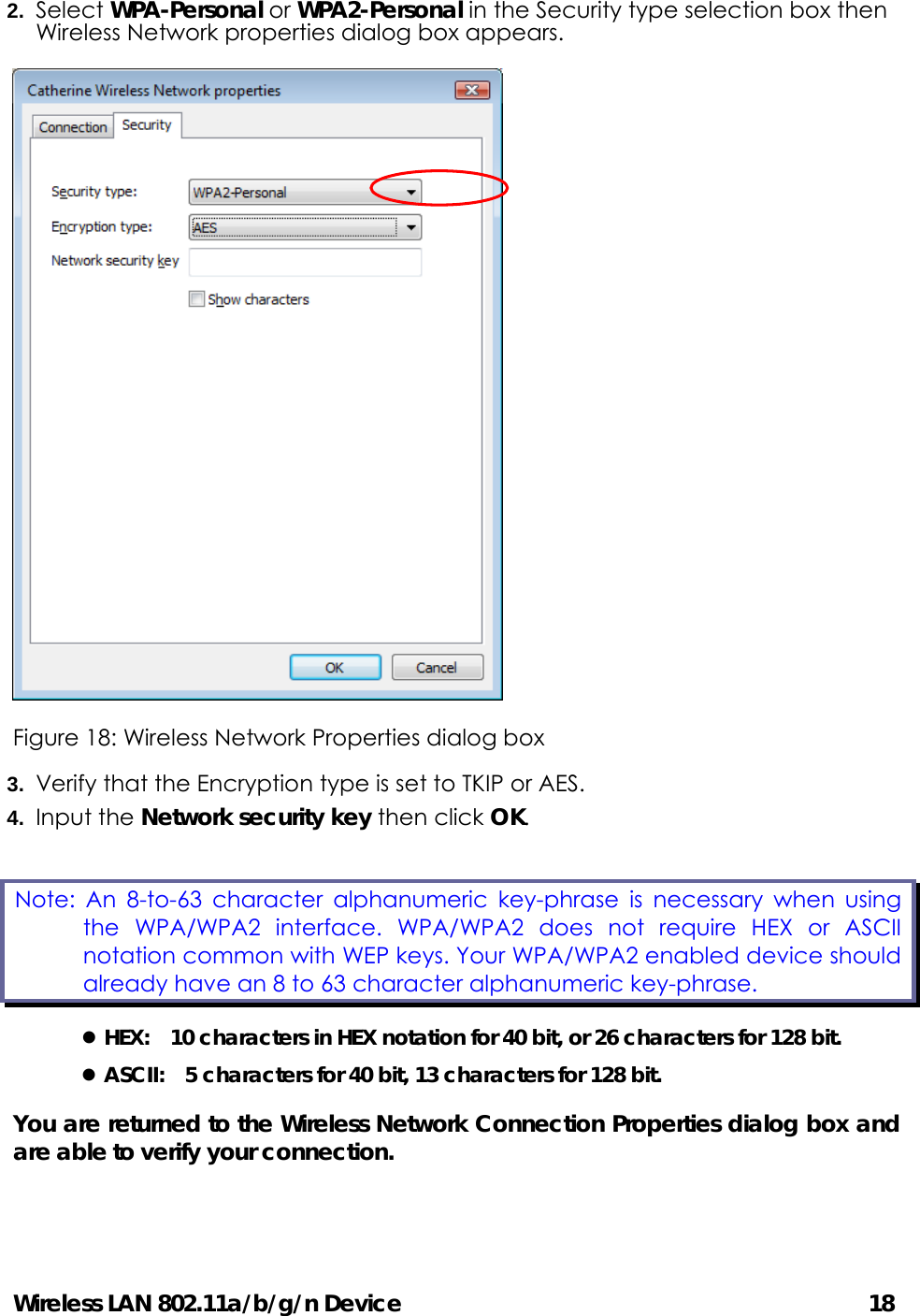 Wireless LAN 802.11a/b/g/n Device                                         18 2.  Select WPA-Personal or WPA2-Personal in the Security type selection box then Wireless Network properties dialog box appears.    Figure 18: Wireless Network Properties dialog box 3.  Verify that the Encryption type is set to TKIP or AES. 4.  Input the Network security key then click OK. z HEX:    10 characters in HEX notation for 40 bit, or 26 characters for 128 bit. z ASCII:    5 characters for 40 bit, 13 characters for 128 bit. You are returned to the Wireless Network Connection Properties dialog box and are able to verify your connection.    Note: An 8-to-63 character alphanumeric key-phrase is necessary when using the WPA/WPA2 interface. WPA/WPA2 does not require HEX or ASCII notation common with WEP keys. Your WPA/WPA2 enabled device should already have an 8 to 63 character alphanumeric key-phrase.   