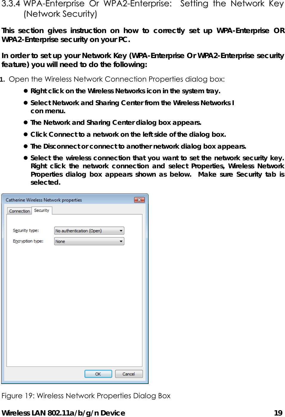 Wireless LAN 802.11a/b/g/n Device                                         19 33..33..44  WWPPAA--EEnntteerrpprriissee  OOrr  WWPPAA22--EEnntteerrpprriissee::    SSeettttiinngg  tthhee  NNeettwwoorrkk  KKeeyy  ((NNeettwwoorrkk  SSeeccuurriittyy))  This section gives instruction on how to correctly set up WPA-Enterprise OR WPA2-Enterprise security on your PC.   In order to set up your Network Key (WPA-Enterprise Or WPA2-Enterprise security feature) you will need to do the following: 1.  Open the Wireless Network Connection Properties dialog box: z Right click on the Wireless Networks icon in the system tray. z Select Network and Sharing Center from the Wireless Networks I con menu. z The Network and Sharing Center dialog box appears. z Click Connect to a network on the left side of the dialog box. z The Disconnect or connect to another network dialog box appears. z Select the wireless connection that you want to set the network security key.  Right click the network connection and select Properties, Wireless Network Properties dialog box appears shown as below.  Make sure Security tab is selected.  Figure 19: Wireless Network Properties Dialog Box   