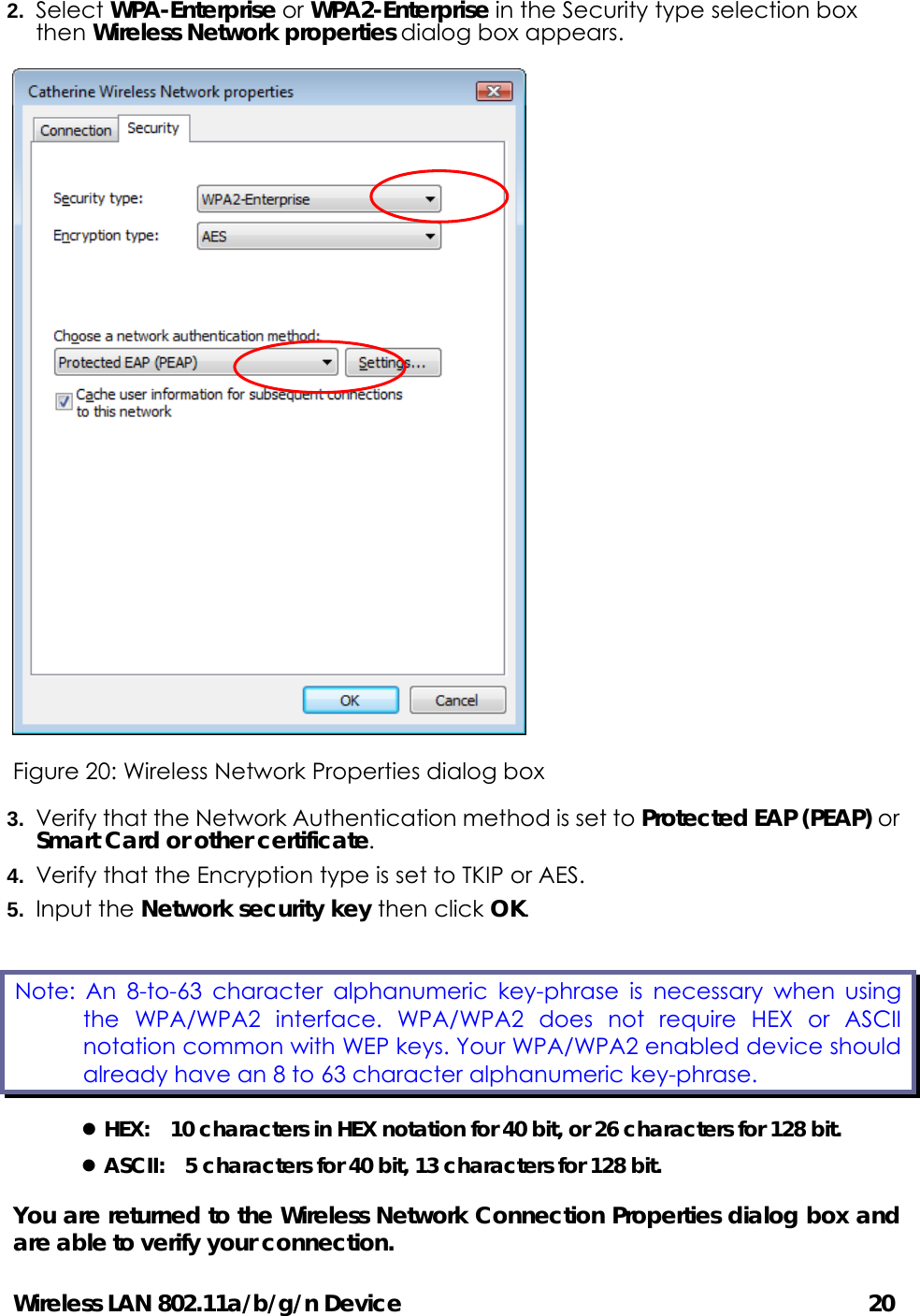Wireless LAN 802.11a/b/g/n Device                                         20 2.  Select WPA-Enterprise or WPA2-Enterprise in the Security type selection box then Wireless Network properties dialog box appears.    Figure 20: Wireless Network Properties dialog box 3.  Verify that the Network Authentication method is set to Protected EAP (PEAP) or Smart Card or other certificate. 4.  Verify that the Encryption type is set to TKIP or AES. 5.  Input the Network security key then click OK. z HEX:    10 characters in HEX notation for 40 bit, or 26 characters for 128 bit. z ASCII:    5 characters for 40 bit, 13 characters for 128 bit. You are returned to the Wireless Network Connection Properties dialog box and are able to verify your connection.   Note: An 8-to-63 character alphanumeric key-phrase is necessary when using the WPA/WPA2 interface. WPA/WPA2 does not require HEX or ASCII notation common with WEP keys. Your WPA/WPA2 enabled device should already have an 8 to 63 character alphanumeric key-phrase.   