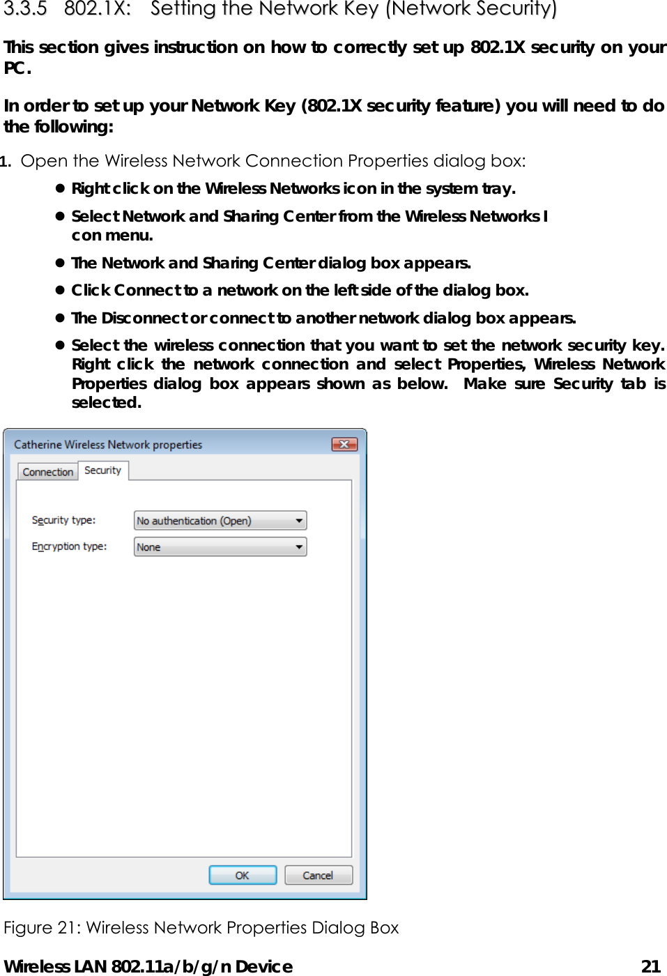 Wireless LAN 802.11a/b/g/n Device                                         21 33..33..55    880022..11XX::    SSeettttiinngg  tthhee  NNeettwwoorrkk  KKeeyy  ((NNeettwwoorrkk  SSeeccuurriittyy))  This section gives instruction on how to correctly set up 802.1X security on your PC.  In order to set up your Network Key (802.1X security feature) you will need to do the following: 1.  Open the Wireless Network Connection Properties dialog box: z Right click on the Wireless Networks icon in the system tray. z Select Network and Sharing Center from the Wireless Networks I con menu. z The Network and Sharing Center dialog box appears. z Click Connect to a network on the left side of the dialog box. z The Disconnect or connect to another network dialog box appears. z Select the wireless connection that you want to set the network security key.  Right click the network connection and select Properties, Wireless Network Properties dialog box appears shown as below.  Make sure Security tab is selected.  Figure 21: Wireless Network Properties Dialog Box   