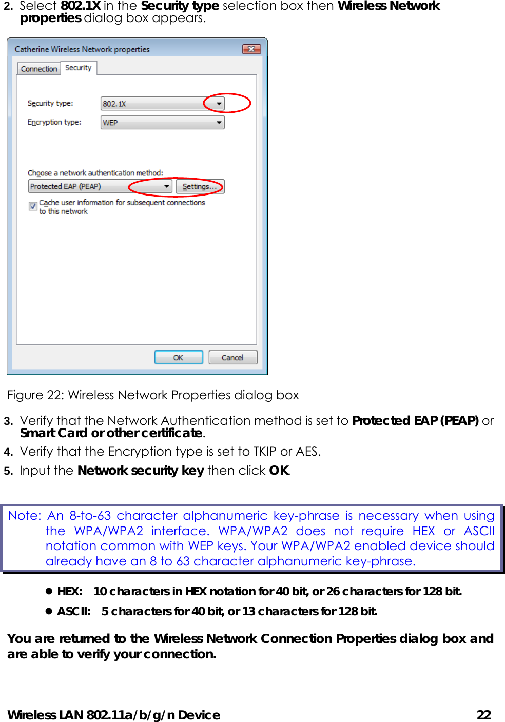 Wireless LAN 802.11a/b/g/n Device                                         22 2.  Select 802.1X in the Security type selection box then Wireless Network properties dialog box appears.    Figure 22: Wireless Network Properties dialog box 3.  Verify that the Network Authentication method is set to Protected EAP (PEAP) or Smart Card or other certificate. 4.  Verify that the Encryption type is set to TKIP or AES. 5.  Input the Network security key then click OK. z HEX:    10 characters in HEX notation for 40 bit, or 26 characters for 128 bit. z ASCII:    5 characters for 40 bit, or 13 characters for 128 bit. You are returned to the Wireless Network Connection Properties dialog box and are able to verify your connection.  Note: An 8-to-63 character alphanumeric key-phrase is necessary when using the WPA/WPA2 interface. WPA/WPA2 does not require HEX or ASCII notation common with WEP keys. Your WPA/WPA2 enabled device should already have an 8 to 63 character alphanumeric key-phrase.   