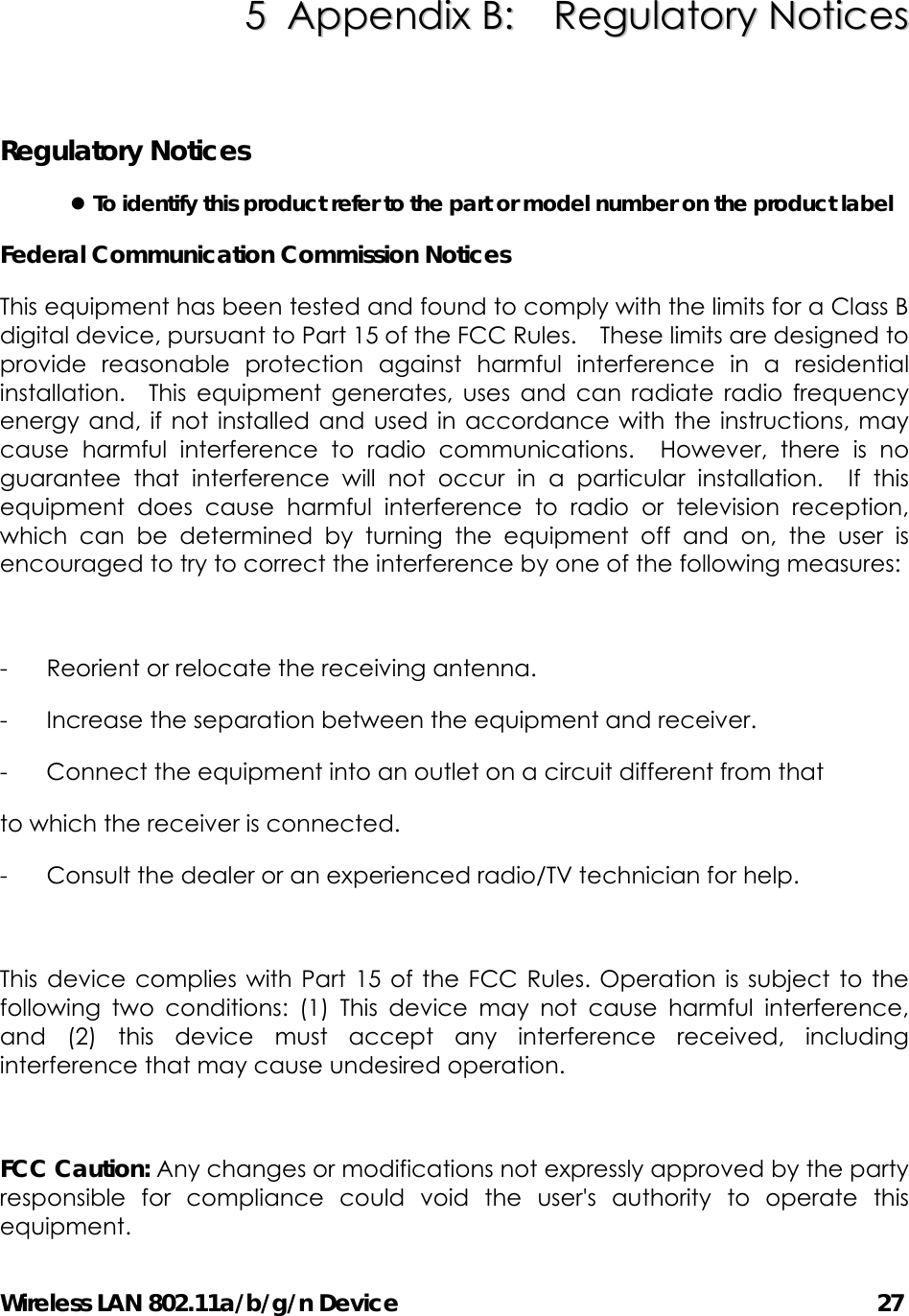 Wireless LAN 802.11a/b/g/n Device                                         27 55  AAppppeennddiixx  BB::    RReegguullaattoorryy  NNoottiicceess   Regulatory Notices z To identify this product refer to the part or model number on the product label Federal Communication Commission Notices   This equipment has been tested and found to comply with the limits for a Class B digital device, pursuant to Part 15 of the FCC Rules.    These limits are designed to provide reasonable protection against harmful interference in a residential installation.  This equipment generates, uses and can radiate radio frequency energy and, if not installed and used in accordance with the instructions, may cause harmful interference to radio communications.  However, there is no guarantee that interference will not occur in a particular installation.  If this equipment does cause harmful interference to radio or television reception, which can be determined by turning the equipment off and on, the user is encouraged to try to correct the interference by one of the following measures:  -  Reorient or relocate the receiving antenna. -  Increase the separation between the equipment and receiver. -  Connect the equipment into an outlet on a circuit different from that to which the receiver is connected. -  Consult the dealer or an experienced radio/TV technician for help.  This device complies with Part 15 of the FCC Rules. Operation is subject to the following two conditions: (1) This device may not cause harmful interference, and (2) this device must accept any interference received, including interference that may cause undesired operation.  FCC Caution: Any changes or modifications not expressly approved by the party responsible for compliance could void the user&apos;s authority to operate this equipment. 