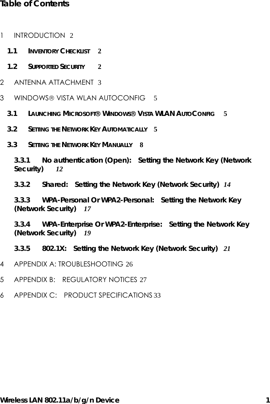 Wireless LAN 802.11a/b/g/n Device      1 Table of Contents  1 INTRODUCTION 2 1.1 INVENTORY CHECKLIST 2 1.2 SUPPORTED SECURITY 2 2 ANTENNA ATTACHMENT 3 3 WINDOWS VISTA WLAN AUTOCONFIG 5 3.1 LAUNCHING MICROSOFT WINDOWS VISTA WLAN AUTOCONFIG 5 3.2 SETTING THE NETWORK KEY AUTOMATICALLY 5 3.3 SETTING THE NETWORK KEY MANUALLY 8 3.3.1 No authentication (Open):    Setting the Network Key (Network Security) 12 3.3.2 Shared:   Setting the Network Key (Network Security) 14 3.3.3 WPA-Personal Or WPA2-Personal:    Setting the Network Key (Network Security) 17 3.3.4 WPA-Enterprise Or WPA2-Enterprise:   Setting the Network Key (Network Security) 19 3.3.5 802.1X:  Setting the Network Key (Network Security) 21 4 APPENDIX A: TROUBLESHOOTING 26 5 APPENDIX B:  REGULATORY NOTICES 27 6 APPENDIX C:    PRODUCT SPECIFICATIONS 33 