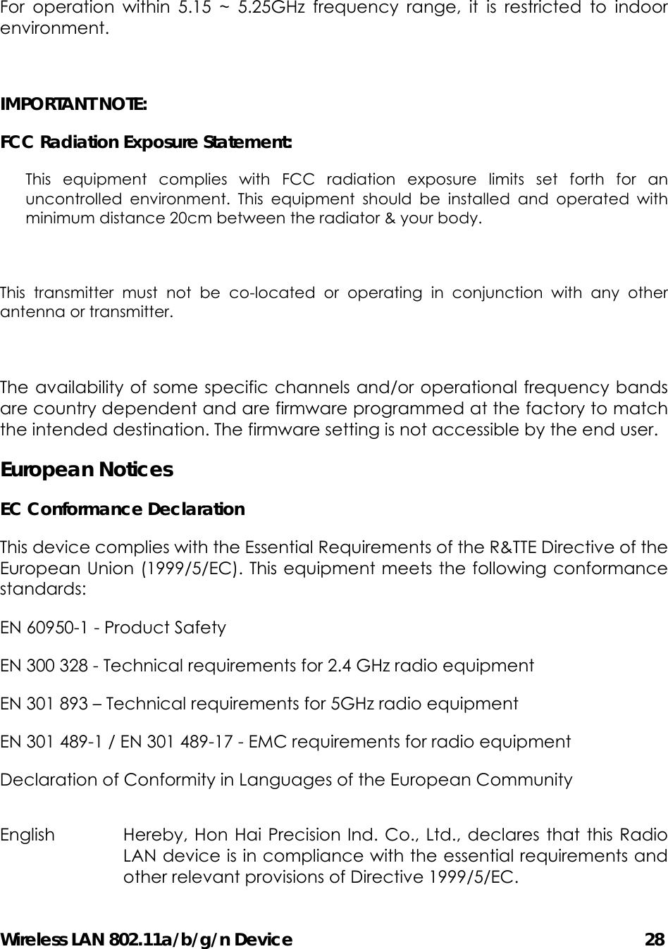 Wireless LAN 802.11a/b/g/n Device                                         28  For operation within 5.15 ~ 5.25GHz frequency range, it is restricted to indoor environment.  IMPORTANT NOTE: FCC Radiation Exposure Statement: This equipment complies with FCC radiation exposure limits set forth for an uncontrolled environment. This equipment should be installed and operated with minimum distance 20cm between the radiator &amp; your body.  This transmitter must not be co-located or operating in conjunction with any other antenna or transmitter.  The availability of some specific channels and/or operational frequency bands are country dependent and are firmware programmed at the factory to match the intended destination. The firmware setting is not accessible by the end user. European Notices EC Conformance Declaration This device complies with the Essential Requirements of the R&amp;TTE Directive of the European Union (1999/5/EC). This equipment meets the following conformance standards: EN 60950-1 - Product Safety EN 300 328 - Technical requirements for 2.4 GHz radio equipment EN 301 893 – Technical requirements for 5GHz radio equipment EN 301 489-1 / EN 301 489-17 - EMC requirements for radio equipment Declaration of Conformity in Languages of the European Community English  Hereby, Hon Hai Precision Ind. Co., Ltd., declares that this Radio LAN device is in compliance with the essential requirements and other relevant provisions of Directive 1999/5/EC. 