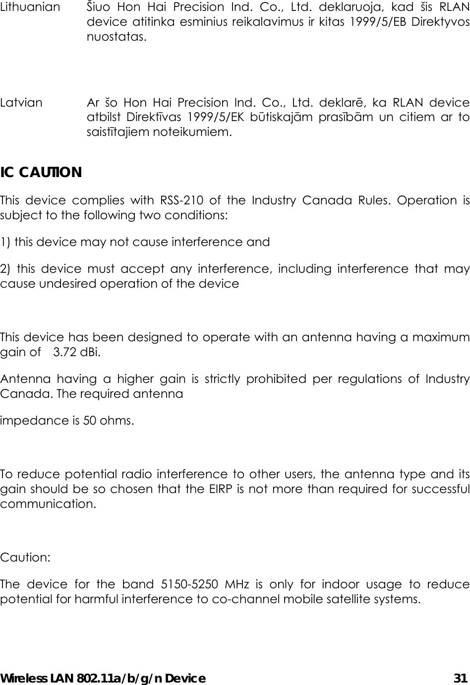 Wireless LAN 802.11a/b/g/n Device                                         31 Lithuanian  Šiuo Hon Hai Precision Ind. Co., Ltd. deklaruoja, kad šis RLAN device atitinka esminius reikalavimus ir kitas 1999/5/EB Direktyvos nuostatas.  Latvian  Ar šo Hon Hai Precision Ind. Co., Ltd. deklarē, ka RLAN device atbilst Direktīvas 1999/5/EK būtiskajām prasībām un citiem ar to saistītajiem noteikumiem.   IC CAUTION This device complies with RSS-210 of the Industry Canada Rules. Operation is subject to the following two conditions: 1) this device may not cause interference and 2) this device must accept any interference, including interference that may cause undesired operation of the device  This device has been designed to operate with an antenna having a maximum gain of  3.72 dBi.  Antenna having a higher gain is strictly prohibited per regulations of Industry Canada. The required antenna impedance is 50 ohms.  To reduce potential radio interference to other users, the antenna type and its gain should be so chosen that the EIRP is not more than required for successful communication.  Caution: The device for the band 5150-5250 MHz is only for indoor usage to reduce potential for harmful interference to co-channel mobile satellite systems.  