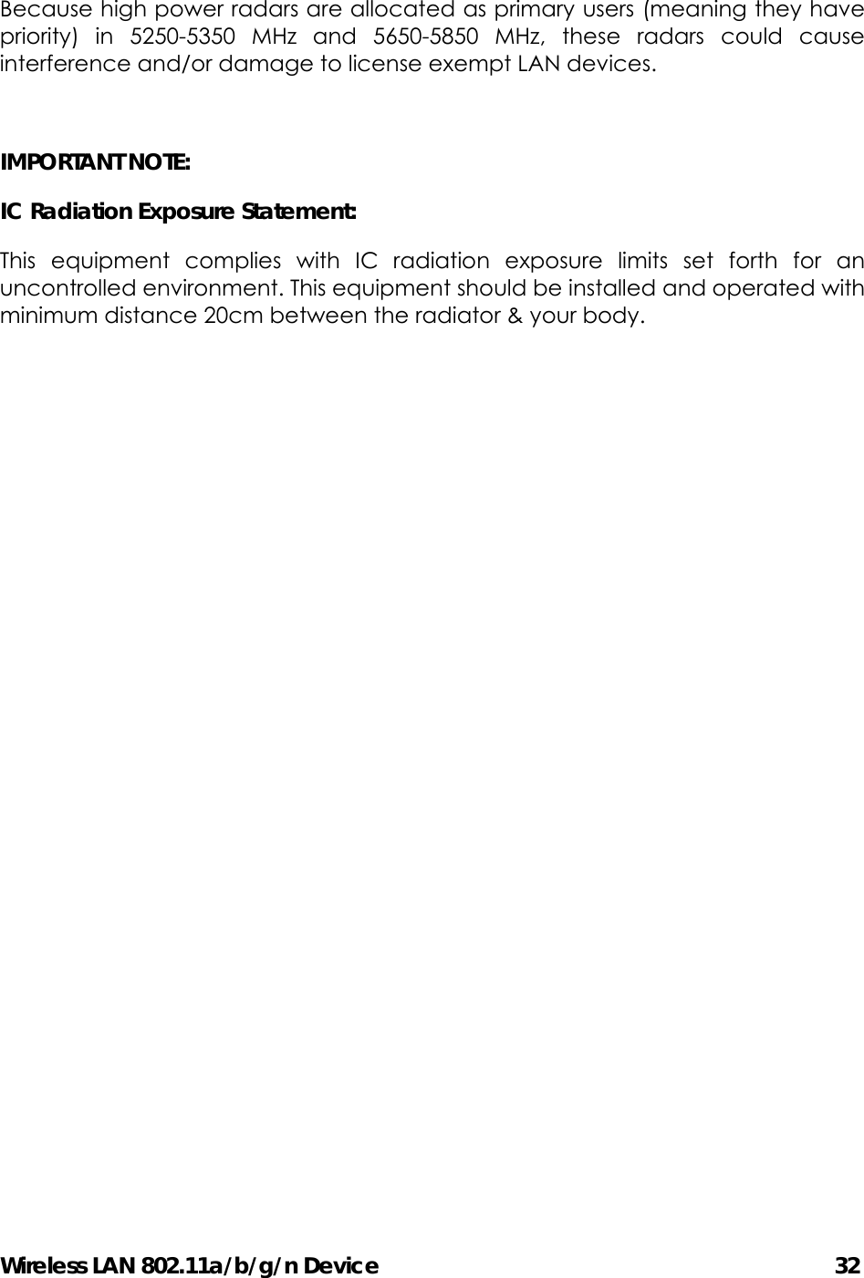 Wireless LAN 802.11a/b/g/n Device                                         32 Because high power radars are allocated as primary users (meaning they have priority) in 5250-5350 MHz and 5650-5850 MHz, these radars could cause interference and/or damage to license exempt LAN devices.  IMPORTANT NOTE: IC Radiation Exposure Statement: This equipment complies with IC radiation exposure limits set forth for an uncontrolled environment. This equipment should be installed and operated with minimum distance 20cm between the radiator &amp; your body.      