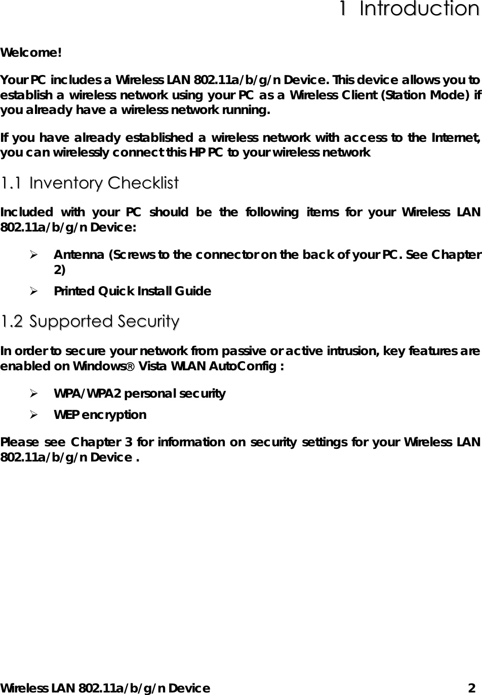 Wireless LAN 802.11a/b/g/n Device      2 11  IInnttrroodduuccttiioonn  Welcome!   Your PC includes a Wireless LAN 802.11a/b/g/n Device. This device allows you to establish a wireless network using your PC as a Wireless Client (Station Mode) if you already have a wireless network running. If you have already established a wireless network with access to the Internet, you can wirelessly connect this HP PC to your wireless network 11..11  IInnvveennttoorryy  CChheecckklliisstt  Included with your PC should be the following items for your Wireless LAN 802.11a/b/g/n Device:   ¾ Antenna (Screws to the connector on the back of your PC. See Chapter 2) ¾ Printed Quick Install Guide 11..22  SSuuppppoorrtteedd  SSeeccuurriittyy  In order to secure your network from passive or active intrusion, key features are enabled on Windows Vista WLAN AutoConfig : ¾ WPA/WPA2 personal security   ¾ WEP encryption   Please see Chapter 3 for information on security settings for your Wireless LAN 802.11a/b/g/n Device . 