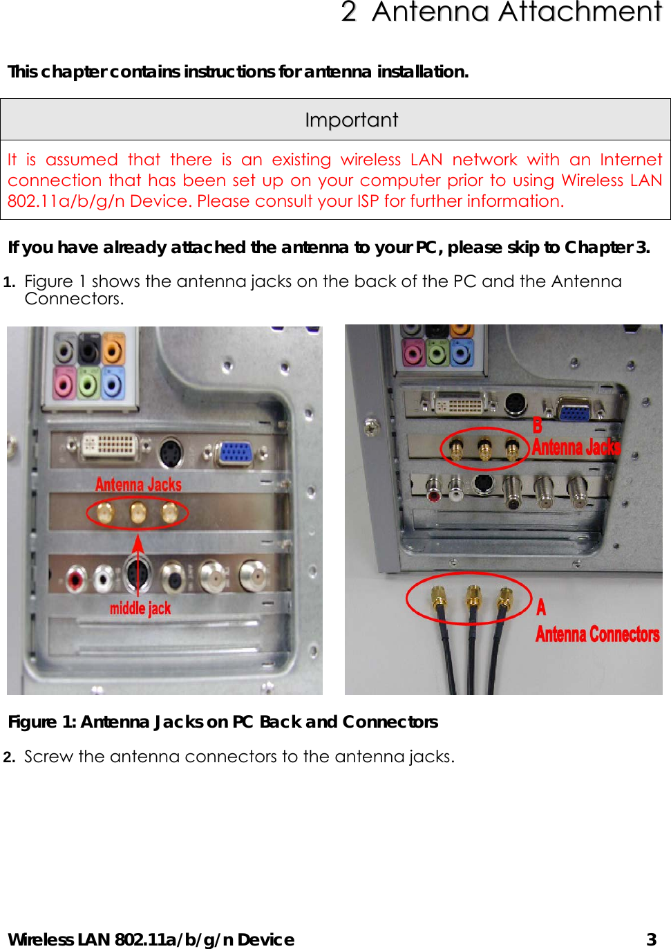 Wireless LAN 802.11a/b/g/n Device      3 22  AAnntteennnnaa  AAttttaacchhmmeenntt  This chapter contains instructions for antenna installation.     IImmppoorrttaanntt  It is assumed that there is an existing wireless LAN network with an Internet connection that has been set up on your computer prior to using Wireless LAN 802.11a/b/g/n Device. Please consult your ISP for further information. If you have already attached the antenna to your PC, please skip to Chapter 3. 1.  Figure 1 shows the antenna jacks on the back of the PC and the Antenna Connectors.       Figure 1: Antenna Jacks on PC Back and Connectors 2.  Screw the antenna connectors to the antenna jacks.   