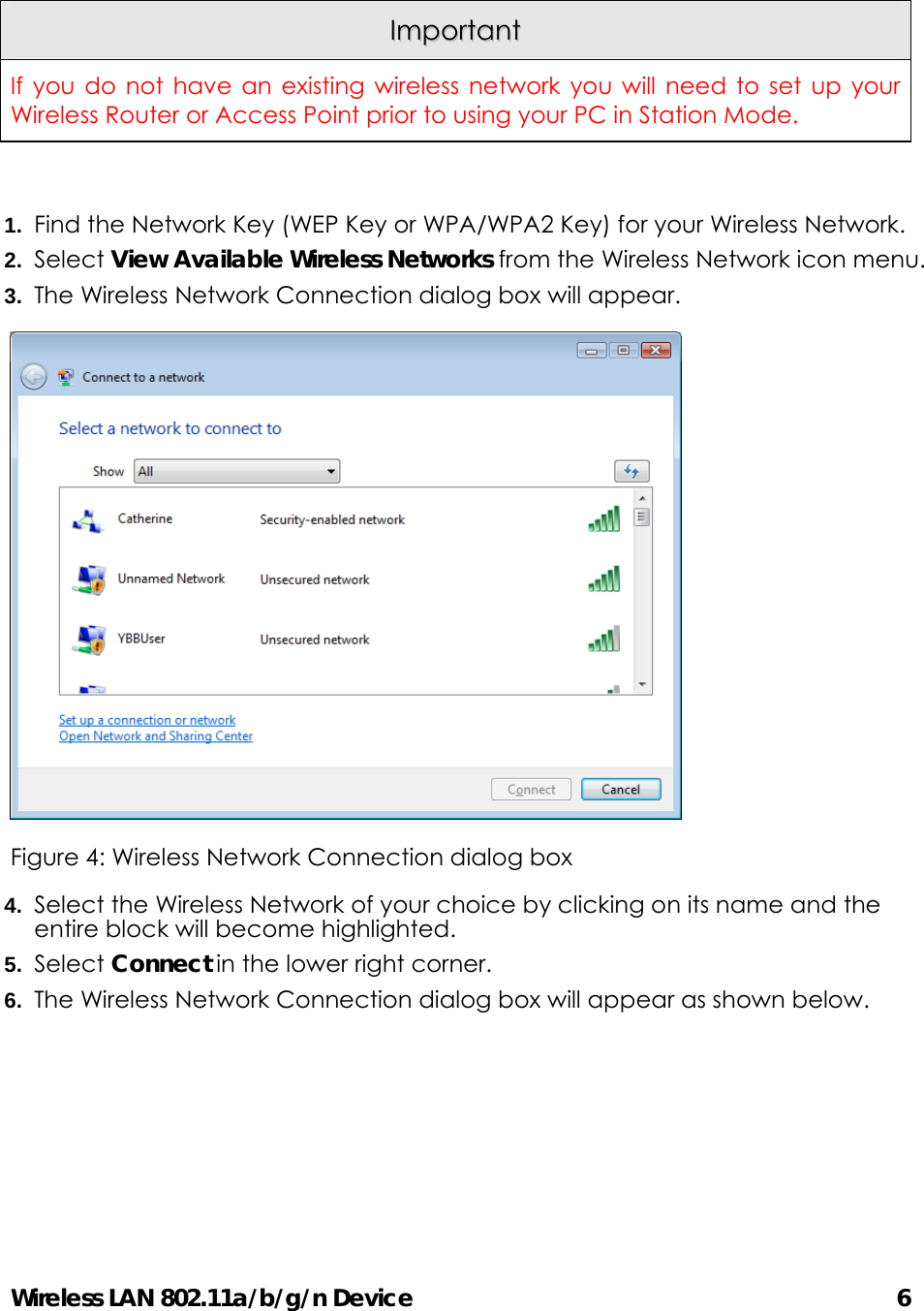 Wireless LAN 802.11a/b/g/n Device                                         6  IImmppoorrttaanntt  If you do not have an existing wireless network you will need to set up your Wireless Router or Access Point prior to using your PC in Station Mode.  1.  Find the Network Key (WEP Key or WPA/WPA2 Key) for your Wireless Network. 2.  Select View Available Wireless Networks from the Wireless Network icon menu. 3.  The Wireless Network Connection dialog box will appear.    Figure 4: Wireless Network Connection dialog box 4.  Select the Wireless Network of your choice by clicking on its name and the entire block will become highlighted. 5.  Select Connect in the lower right corner. 6.  The Wireless Network Connection dialog box will appear as shown below. 