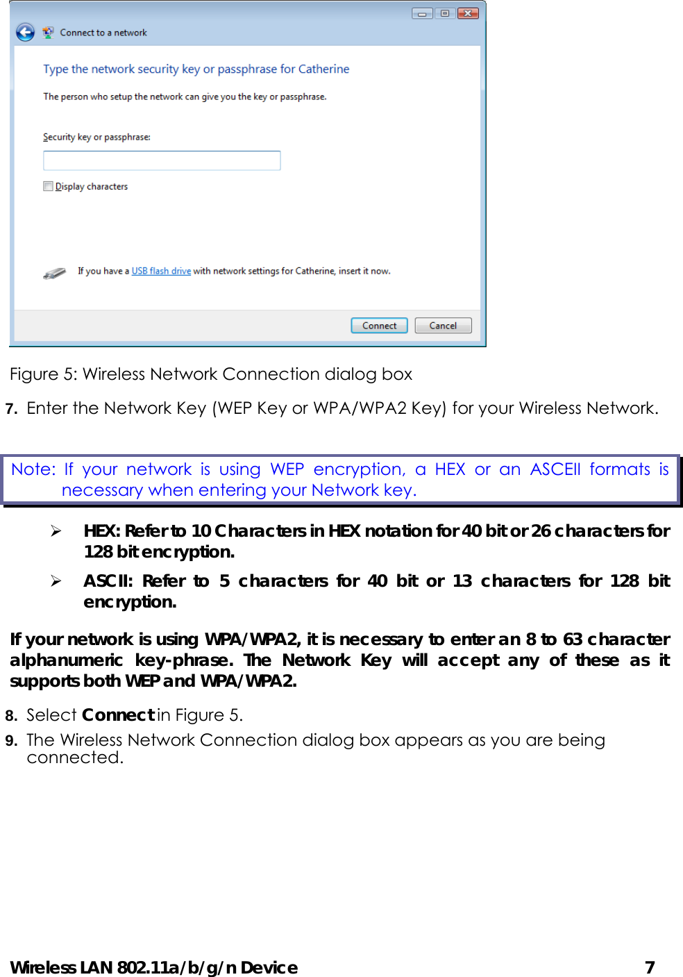 Wireless LAN 802.11a/b/g/n Device                                         7  Figure 5: Wireless Network Connection dialog box 7.  Enter the Network Key (WEP Key or WPA/WPA2 Key) for your Wireless Network. ¾ HEX: Refer to 10 Characters in HEX notation for 40 bit or 26 characters for 128 bit encryption. ¾ ASCII: Refer to 5 characters for 40 bit or 13 characters for 128 bit encryption. If your network is using WPA/WPA2, it is necessary to enter an 8 to 63 character alphanumeric key-phrase. The Network Key will accept any of these as it supports both WEP and WPA/WPA2. 8.  Select Connect in Figure 5. 9.  The Wireless Network Connection dialog box appears as you are being connected. Note: If your network is using WEP encryption, a HEX or an ASCEII formats is necessary when entering your Network key.   