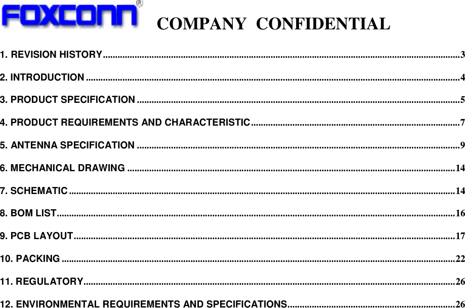   COMPANY CONFIDENTIAL             1. REVISION HISTORY...................................................................................................................................................3 2. INTRODUCTION ..........................................................................................................................................................4 3. PRODUCT SPECIFICATION .....................................................................................................................................5 4. PRODUCT REQUIREMENTS AND CHARACTERISTIC......................................................................................7 5. ANTENNA SPECIFICATION .....................................................................................................................................9 6. MECHANICAL DRAWING .......................................................................................................................................14 7. SCHEMATIC ...............................................................................................................................................................14 8. BOM LIST....................................................................................................................................................................16 9. PCB LAYOUT.............................................................................................................................................................17 10. PACKING ..................................................................................................................................................................22 11. REGULATORY.........................................................................................................................................................26 12. ENVIRONMENTAL REQUIREMENTS AND SPECIFICATIONS.....................................................................26  