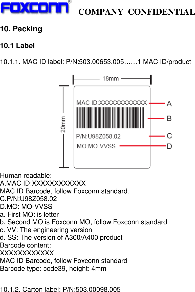   COMPANY CONFIDENTIAL             10. Packing  10.1 Label  10.1.1. MAC ID label: P/N:503.00653.005……1 MAC ID/product   Human readable: A.MAC ID:XXXXXXXXXXXX MAC ID Barcode, follow Foxconn standard. C.P/N:U98Z058.02 D.MO: MO-VVSS a. First MO: is letter b. Second MO is Foxconn MO, follow Foxconn standard c. VV: The engineering version d. SS: The version of A300/A400 product   Barcode content: XXXXXXXXXXXX MAC ID Barcode, follow Foxconn standard Barcode type: code39, height: 4mm   10.1.2. Carton label: P/N:503.00098.005  