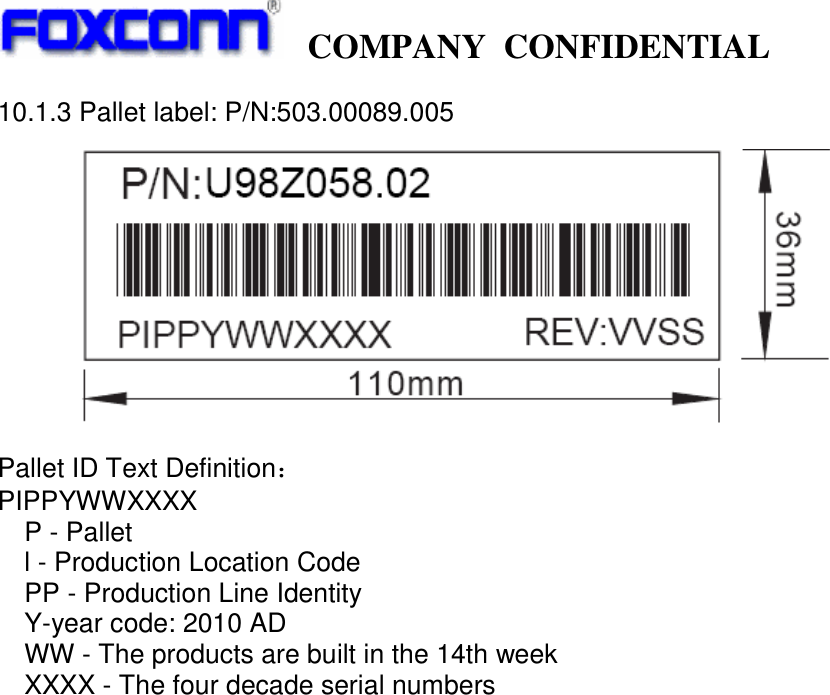   COMPANY CONFIDENTIAL             10.1.3 Pallet label: P/N:503.00089.005    Pallet ID Text Definition˖ PIPPYWWXXXX P - Pallet l - Production Location Code PP - Production Line Identity Y-year code: 2010 AD WW - The products are built in the 14th week XXXX - The four decade serial numbers                                   