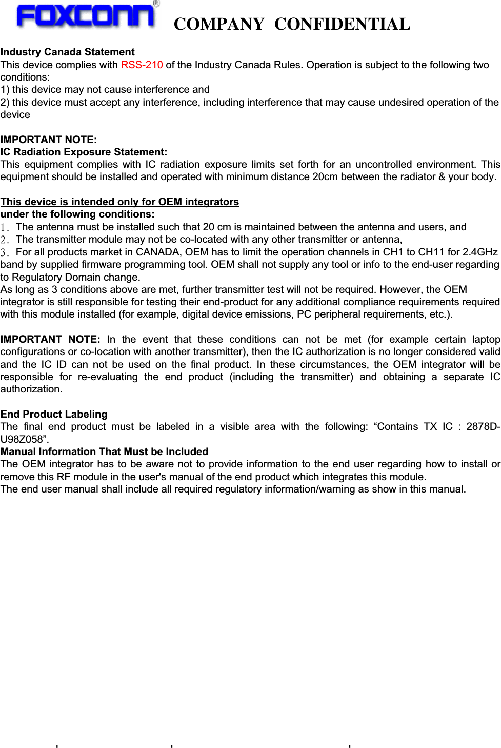   COMPANY CONFIDENTIAL               11. Regulatory  TBD  12. Environmental Requirements and Specifications  12.1 Temperature  12.1.1 Operating Temperature Conditions  The product shall be capable of continuous reliable operation when operating in ambient temperature of 0  to +ć70 .ć  12.1.2 Non-Operating Temperature Conditions Neither subassemblies shall be damaged nor shall the operational performance be degraded when restored to the operating temperature when exposed to storage temperature in the range of -10  to +ć85ć.  12.2 Humidity  12.2.1 Operating Humidity Conditions  The product shall be capable of continuous reliable operation when Industry Canada Statement This device complies with RSS-210 of the Industry Canada Rules. Operation is subject to the following two conditions: 1) this device may not cause interference and 2) this device must accept any interference, including interference that may cause undesired operation of the device  IMPORTANT NOTE: IC Radiation Exposure Statement: This equipment complies with IC radiation exposure limits set forth for an uncontrolled environment. This equipment should be installed and operated with minimum distance 20cm between the radiator &amp; your body.  This device is intended only for OEM integrators  under the following conditions: 2/!The antenna must be installed such that 20 cm is maintained between the antenna and users, and  3/!The transmitter module may not be co-located with any other transmitter or antenna,  4/!For all products market in CANADA, OEM has to limit the operation channels in CH1 to CH11 for 2.4GHz band by supplied firmware programming tool. OEM shall not supply any tool or info to the end-user regarding to Regulatory Domain change. As long as 3 conditions above are met, further transmitter test will not be required. However, the OEM integrator is still responsible for testing their end-product for any additional compliance requirements required with this module installed (for example, digital device emissions, PC peripheral requirements, etc.).  IMPORTANT NOTE: In the event that these conditions can not be met (for example certain laptop configurations or co-location with another transmitter), then the IC authorization is no longer considered valid and the IC ID can not be used on the final product. In these circumstances, the OEM integrator will be responsible for re-evaluating the end product (including the transmitter) and obtaining a separate IC authorization.  End Product Labeling The final end product must be labeled in a visible area with the following: “Contains TX IC : 2878D-U98Z058”. Manual Information That Must be Included The OEM integrator has to be aware not to provide information to the end user regarding how to install or remove this RF module in the user&apos;s manual of the end product which integrates this module. The end user manual shall include all required regulatory information/warning as show in this manual. 