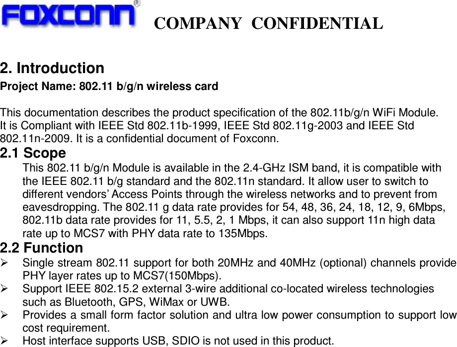   COMPANY CONFIDENTIAL             2. Introduction Project Name: 802.11 b/g/n wireless card  This documentation describes the product specification of the 802.11b/g/n WiFi Module. It is Compliant with IEEE Std 802.11b-1999, IEEE Std 802.11g-2003 and IEEE Std 802.11n-2009. It is a confidential document of Foxconn. 2.1 Scope This 802.11 b/g/n Module is available in the 2.4-GHz ISM band, it is compatible with the IEEE 802.11 b/g standard and the 802.11n standard. It allow user to switch to different vendors’ Access Points through the wireless networks and to prevent from eavesdropping. The 802.11 g data rate provides for 54, 48, 36, 24, 18, 12, 9, 6Mbps, 802.11b data rate provides for 11, 5.5, 2, 1 Mbps, it can also support 11n high data rate up to MCS7 with PHY data rate to 135Mbps.   2.2 Function   ¾  Single stream 802.11 support for both 20MHz and 40MHz (optional) channels provide PHY layer rates up to MCS7(150Mbps). ¾  Support IEEE 802.15.2 external 3-wire additional co-located wireless technologies such as Bluetooth, GPS, WiMax or UWB. ¾  Provides a small form factor solution and ultra low power consumption to support low cost requirement. ¾  Host interface supports USB, SDIO is not used in this product.                           