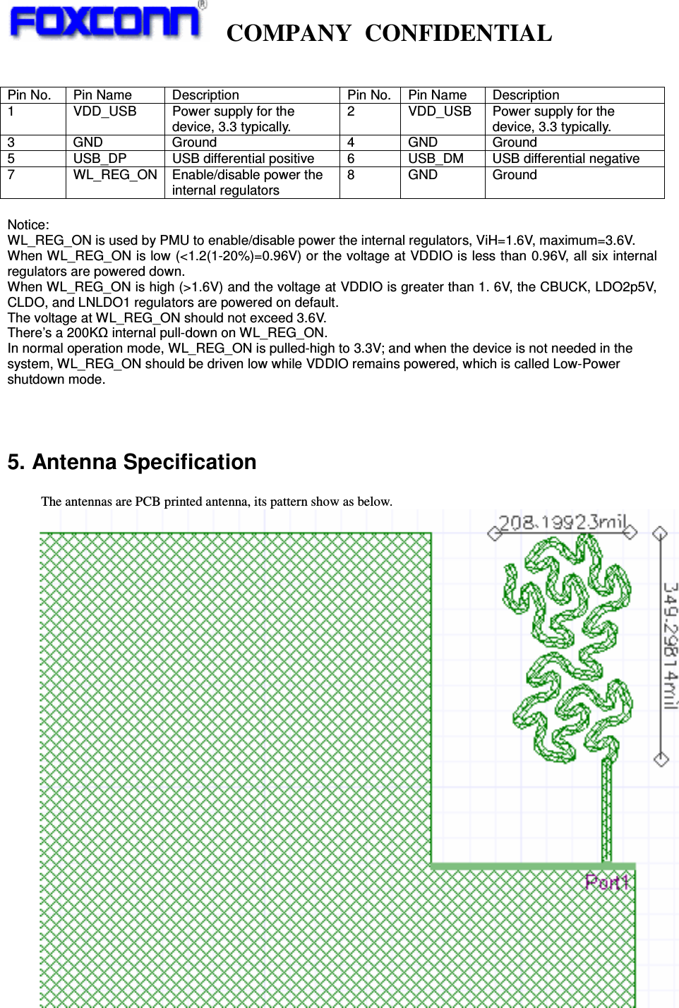   COMPANY CONFIDENTIAL              Pin No.  Pin Name  Description  Pin No.  Pin Name  Description 1  VDD_USB  Power supply for the device, 3.3 typically. 2 VDD_USB Power supply for the device, 3.3 typically. 3 GND  Ground  4 GND Ground 5  USB_DP  USB differential positive  6  USB_DM  USB differential negative 7  WL_REG_ON  Enable/disable power the internal regulators 8 GND Ground  Notice:  WL_REG_ON is used by PMU to enable/disable power the internal regulators, ViH=1.6V, maximum=3.6V.   When WL_REG_ON is low (&lt;1.2(1-20%)=0.96V) or the voltage at VDDIO is less than 0.96V, all six internal regulators are powered down. When WL_REG_ON is high (&gt;1.6V) and the voltage at VDDIO is greater than 1. 6V, the CBUCK, LDO2p5V, CLDO, and LNLDO1 regulators are powered on default. The voltage at WL_REG_ON should not exceed 3.6V. There’s a 200Kȍ internal pull-down on WL_REG_ON. In normal operation mode, WL_REG_ON is pulled-high to 3.3V; and when the device is not needed in the system, WL_REG_ON should be driven low while VDDIO remains powered, which is called Low-Power shutdown mode.    5. Antenna Specification            The antennas are PCB printed antenna, its pattern show as below.   