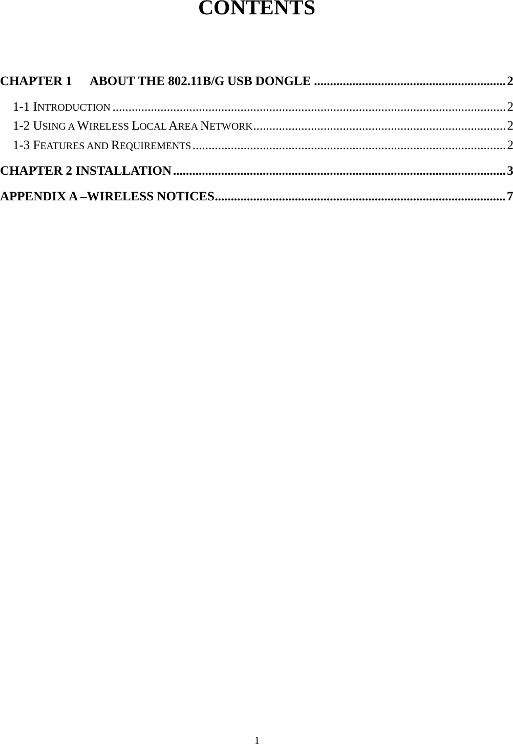 1  CONTENTS  CHAPTER 1 ABOUT THE 802.11B/G USB DONGLE ............................................................2 1-1 INTRODUCTION ...........................................................................................................................2 1-2 USING A WIRELESS LOCAL AREA NETWORK...............................................................................2 1-3 FEATURES AND REQUIREMENTS..................................................................................................2 CHAPTER 2 INSTALLATION........................................................................................................3 APPENDIX A –WIRELESS NOTICES...........................................................................................7   