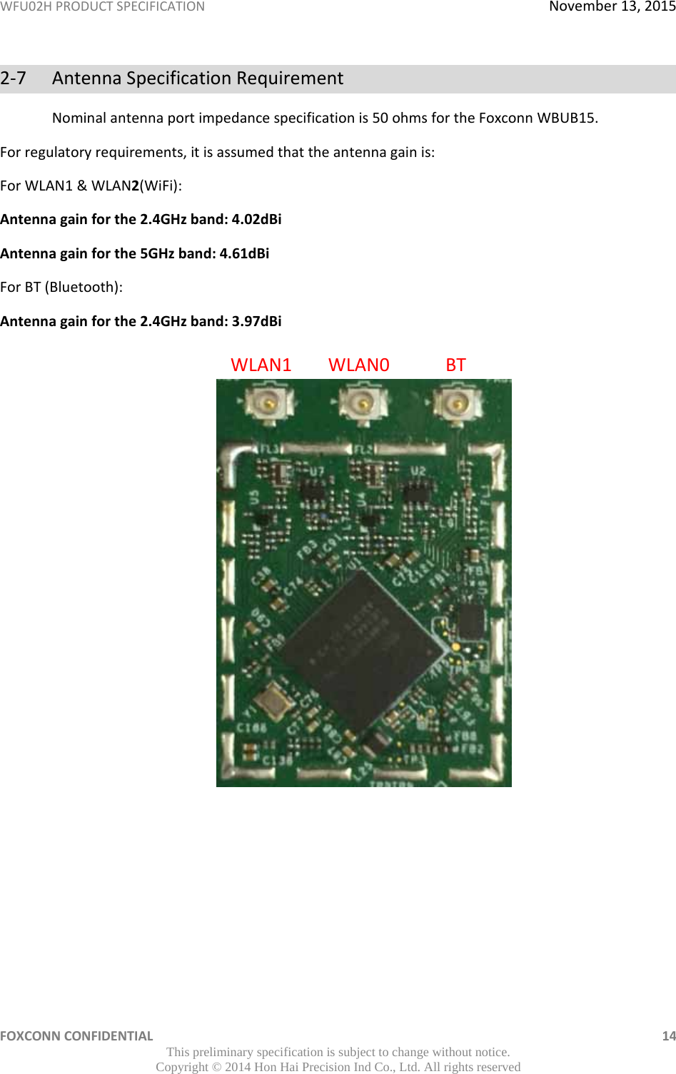 WFU02HPRODUCTSPECIFICATIONNovember13,2015FOXCONNCONFIDENTIAL 14This preliminary specification is subject to change without notice. Copyright © 2014 Hon Hai Precision Ind Co., Ltd. All rights reserved2‐7AntennaSpecificationRequirementNominalantennaportimpedancespecificationis50ohmsfortheFoxconnWBUB15.Forregulatoryrequirements,itisassumedthattheantennagainis:ForWLAN1&amp;WLAN2(WiFi):Antennagainforthe2.4GHzband:4.02dBiAntennagainforthe5GHzband:4.61dBiForBT(Bluetooth):Antennagainforthe2.4GHzband:3.97dBiWLAN1WLAN0BT