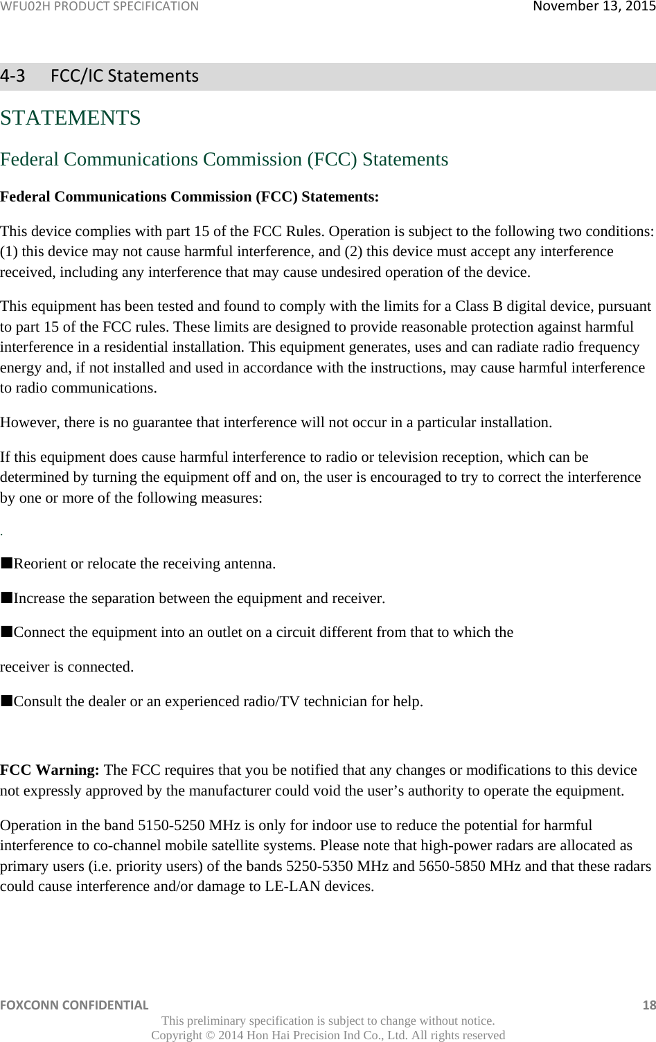 WFU02HPRODUCTSPECIFICATIONNovember13,2015FOXCONNCONFIDENTIAL 18This preliminary specification is subject to change without notice. Copyright © 2014 Hon Hai Precision Ind Co., Ltd. All rights reserved4‐3FCC/ICStatementsSTATEMENTS Federal Communications Commission (FCC) Statements Federal Communications Commission (FCC) Statements: This device complies with part 15 of the FCC Rules. Operation is subject to the following two conditions: (1) this device may not cause harmful interference, and (2) this device must accept any interference received, including any interference that may cause undesired operation of the device. This equipment has been tested and found to comply with the limits for a Class B digital device, pursuant to part 15 of the FCC rules. These limits are designed to provide reasonable protection against harmful interference in a residential installation. This equipment generates, uses and can radiate radio frequency energy and, if not installed and used in accordance with the instructions, may cause harmful interference to radio communications. However, there is no guarantee that interference will not occur in a particular installation. If this equipment does cause harmful interference to radio or television reception, which can be determined by turning the equipment off and on, the user is encouraged to try to correct the interference by one or more of the following measures: . Reorient or relocate the receiving antenna. Increase the separation between the equipment and receiver. Connect the equipment into an outlet on a circuit different from that to which the receiver is connected. Consult the dealer or an experienced radio/TV technician for help.  FCC Warning: The FCC requires that you be notified that any changes or modifications to this device not expressly approved by the manufacturer could void the user’s authority to operate the equipment. Operation in the band 5150-5250 MHz is only for indoor use to reduce the potential for harmful interference to co-channel mobile satellite systems. Please note that high-power radars are allocated as primary users (i.e. priority users) of the bands 5250-5350 MHz and 5650-5850 MHz and that these radars could cause interference and/or damage to LE-LAN devices.   