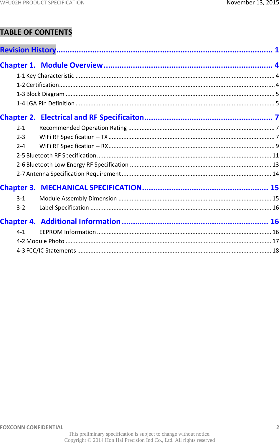 WFU02HPRODUCTSPECIFICATIONNovember13,2015FOXCONNCONFIDENTIAL 2This preliminary specification is subject to change without notice. Copyright © 2014 Hon Hai Precision Ind Co., Ltd. All rights reservedTABLEOFCONTENTSRevisionHistory................................................................................................1Chapter1.ModuleOverview...........................................................................41‐1KeyCharacteristic.........................................................................................................................41‐2Certification...................................................................................................................................41‐3BlockDiagram...............................................................................................................................51‐4LGAPinDefinition.........................................................................................................................5Chapter2.ElectricalandRFSpecificaiton.........................................................72‐1RecommendedOperationRating.........................................................................................72‐3WiFiRFSpecification–TX.....................................................................................................72‐4WiFiRFSpecification–RX.....................................................................................................92‐5BluetoothRFSpecification..........................................................................................................112‐6BluetoothLowEnergyRFSpecification......................................................................................132‐7AntennaSpecificationRequirement...........................................................................................14Chapter3.MECHANICALSPECIFICATION........................................................153‐1ModuleAssemblyDimension.............................................................................................153‐2LabelSpecification..............................................................................................................16Chapter4.AdditionalInformation.................................................................164‐1EEPROMInformation..........................................................................................................164‐2ModulePhoto.............................................................................................................................174‐3FCC/ICStatements......................................................................................................................18