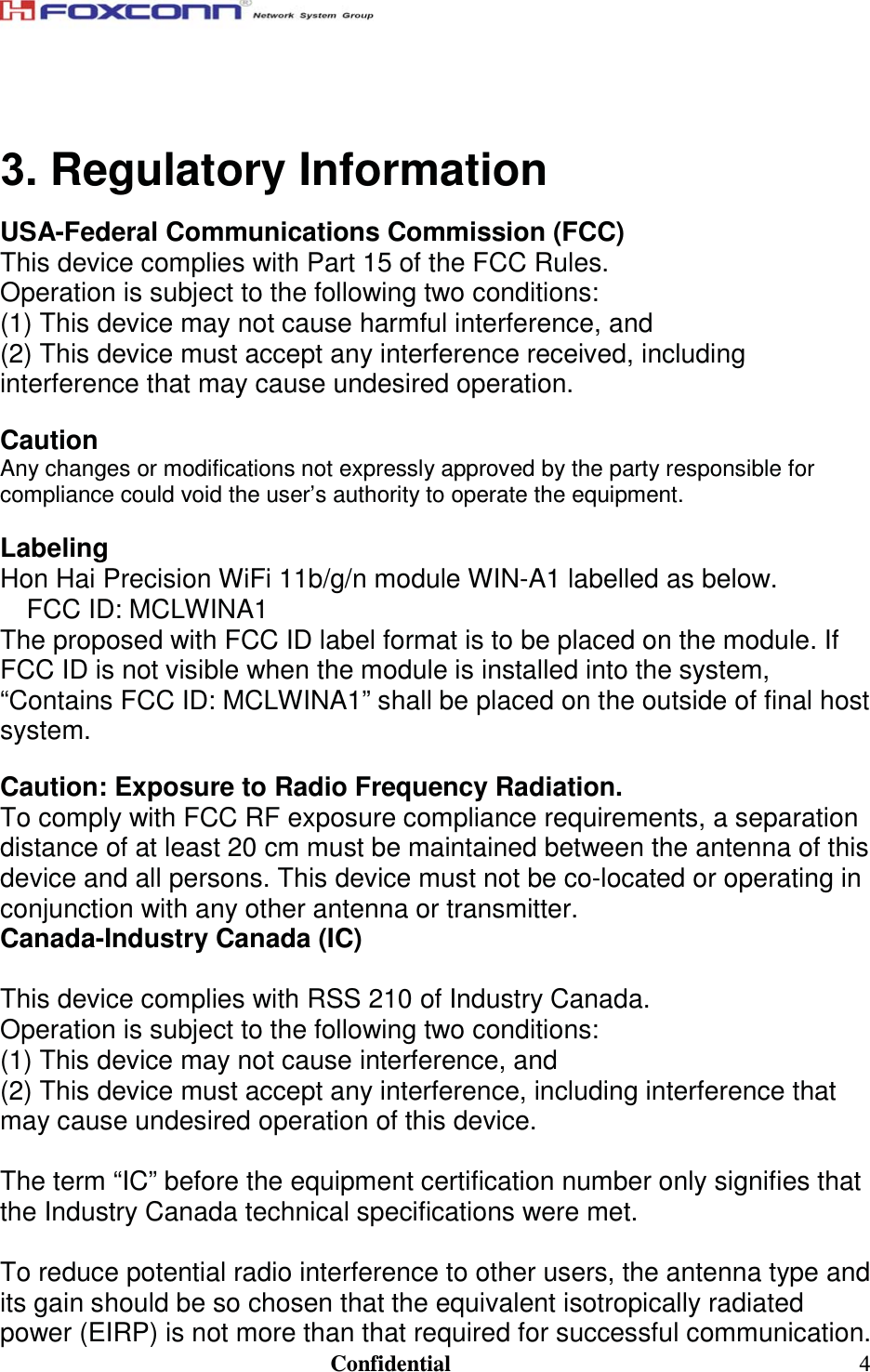                                                                               Confidential  4 3. Regulatory Information USA-Federal Communications Commission (FCC) This device complies with Part 15 of the FCC Rules. Operation is subject to the following two conditions: (1) This device may not cause harmful interference, and (2) This device must accept any interference received, including interference that may cause undesired operation.  Caution Any changes or modifications not expressly approved by the party responsible for compliance could void the user’s authority to operate the equipment.  Labeling Hon Hai Precision WiFi 11b/g/n module WIN-A1 labelled as below. FCC ID: MCLWINA1 The proposed with FCC ID label format is to be placed on the module. If FCC ID is not visible when the module is installed into the system, “Contains FCC ID: MCLWINA1” shall be placed on the outside of final host system.   Caution: Exposure to Radio Frequency Radiation. To comply with FCC RF exposure compliance requirements, a separation distance of at least 20 cm must be maintained between the antenna of this device and all persons. This device must not be co-located or operating in conjunction with any other antenna or transmitter.  Canada-Industry Canada (IC)  This device complies with RSS 210 of Industry Canada. Operation is subject to the following two conditions: (1) This device may not cause interference, and (2) This device must accept any interference, including interference that may cause undesired operation of this device.  The term “IC” before the equipment certification number only signifies that the Industry Canada technical specifications were met.  To reduce potential radio interference to other users, the antenna type and its gain should be so chosen that the equivalent isotropically radiated power (EIRP) is not more than that required for successful communication. 