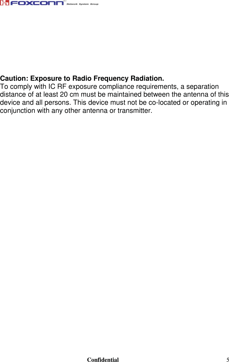                                                                               Confidential  5  To prevent radio interference to the licensed service, this device is intended to be operated indoors and away from windows to provide maximum shielding. Equipment (or its transmit antenna) that is installed outdoors is subject to licensing.  Caution: Exposure to Radio Frequency Radiation. To comply with IC RF exposure compliance requirements, a separation distance of at least 20 cm must be maintained between the antenna of this device and all persons. This device must not be co-located or operating in conjunction with any other antenna or transmitter.    