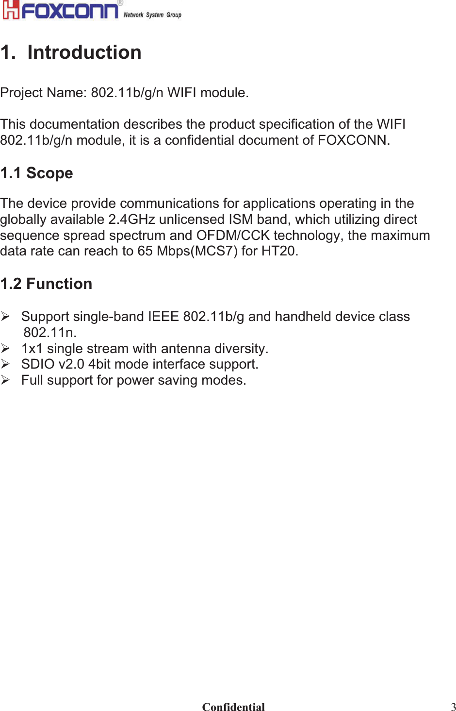                                                                             Confidential  31.  Introduction Project Name: 802.11b/g/n WIFI module. This documentation describes the product specification of the WIFI 802.11b/g/n module, it is a confidential document of FOXCONN. 1.1 Scope The device provide communications for applications operating in the globally available 2.4GHz unlicensed ISM band, which utilizing direct sequence spread spectrum and OFDM/CCK technology, the maximum data rate can reach to 65 Mbps(MCS7) for HT20. 1.2 Function ¾  Support single-band IEEE 802.11b/g and handheld device class 802.11n.¾  1x1 single stream with antenna diversity. ¾  SDIO v2.0 4bit mode interface support. ¾  Full support for power saving modes. 