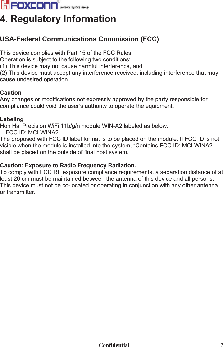                                                                              Confidential  74. Regulatory Information USA-Federal Communications Commission (FCC)This device complies with Part 15 of the FCC Rules. Operation is subject to the following two conditions: (1) This device may not cause harmful interference, and (2) This device must accept any interference received, including interference that may cause undesired operation. CautionAny changes or modifications not expressly approved by the party responsible for compliance could void the user’s authority to operate the equipment. Labeling Hon Hai Precision WiFi 11b/g/n module WIN-A2 labeled as below. FCC ID: MCLWINA2 The proposed with FCC ID label format is to be placed on the module. If FCC ID is not visible when the module is installed into the system, “Contains FCC ID: MCLWINA2” shall be placed on the outside of final host system.  Caution: Exposure to Radio Frequency Radiation. To comply with FCC RF exposure compliance requirements, a separation distance of at least 20 cm must be maintained between the antenna of this device and all persons. This device must not be co-located or operating in conjunction with any other antenna or transmitter.