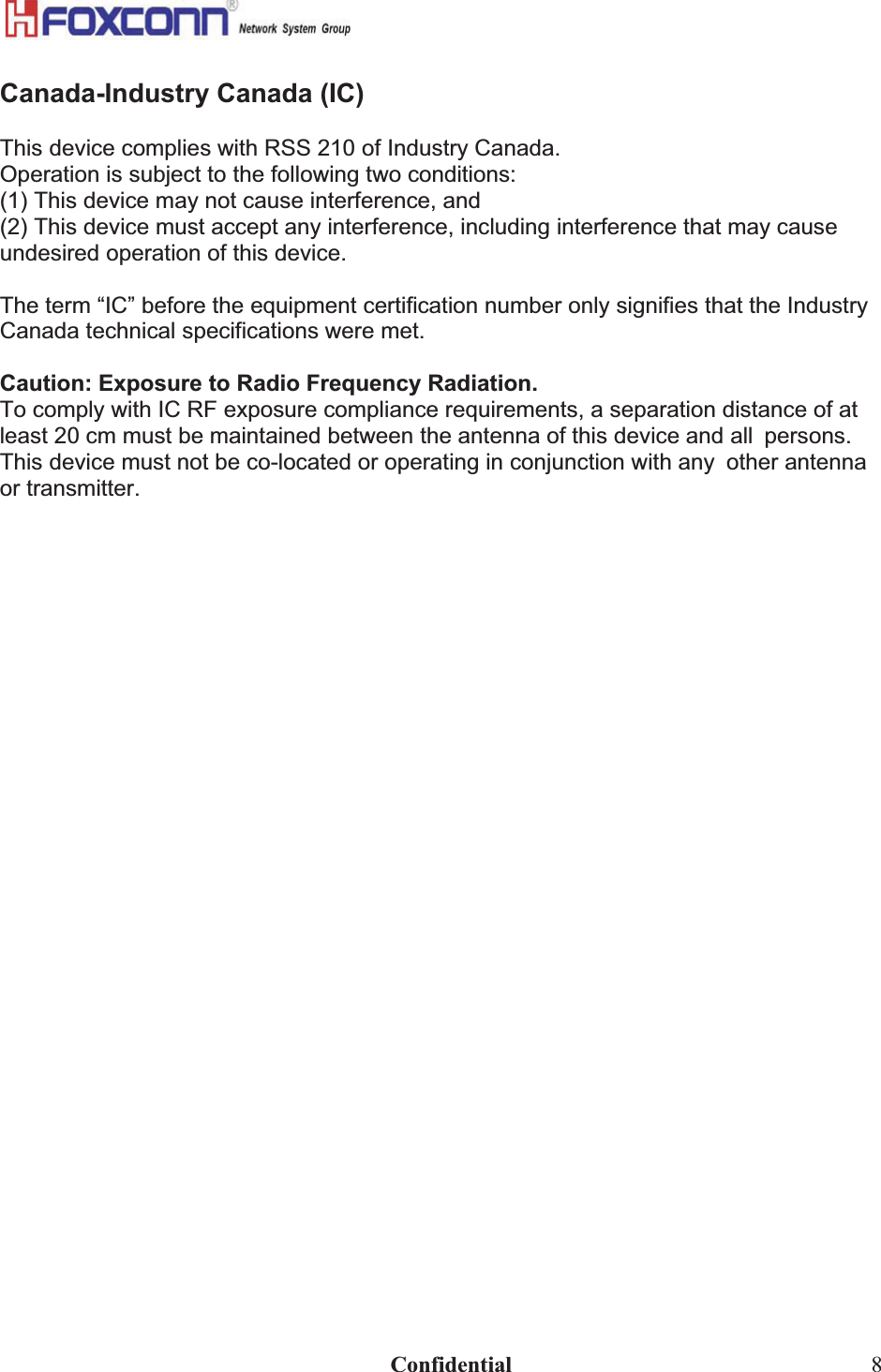                                                                              Confidential  8Canada-Industry Canada (IC)This device complies with RSS 210 of Industry Canada. Operation is subject to the following two conditions: (1) This device may not cause interference, and (2) This device must accept any interference, including interference that may cause undesired operation of this device. The term “IC” before the equipment certification number only signifies that the Industry Canada technical specifications were met. Caution: Exposure to Radio Frequency Radiation. To comply with IC RF exposure compliance requirements, a separation distance of at least 20 cm must be maintained between the antenna of this device and allpersons. This device must not be co-located or operating in conjunction with anyother antenna or transmitter. 