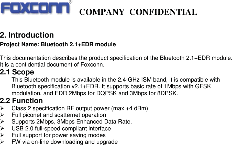   COMPANY CONFIDENTIAL             2. Introduction Project Name: Bluetooth 2.1+EDR module  This documentation describes the product specification of the Bluetooth 2.1+EDR module. It is a confidential document of Foxconn. 2.1 Scope This Bluetooth module is available in the 2.4-GHz ISM band, it is compatible with Bluetooth specification v2.1+EDR. It supports basic rate of 1Mbps with GFSK modulation, and EDR 2Mbps for DQPSK and 3Mbps for 8DPSK. 2.2 Function   ¾  Class 2 specification RF output power (max +4 dBm) ¾  Full piconet and scatternet operation ¾  Supports 2Mbps, 3Mbps Enhanced Data Rate. ¾  USB 2.0 full-speed compliant interface ¾  Full support for power saving modes ¾  FW via on-line downloading and upgrade                                  