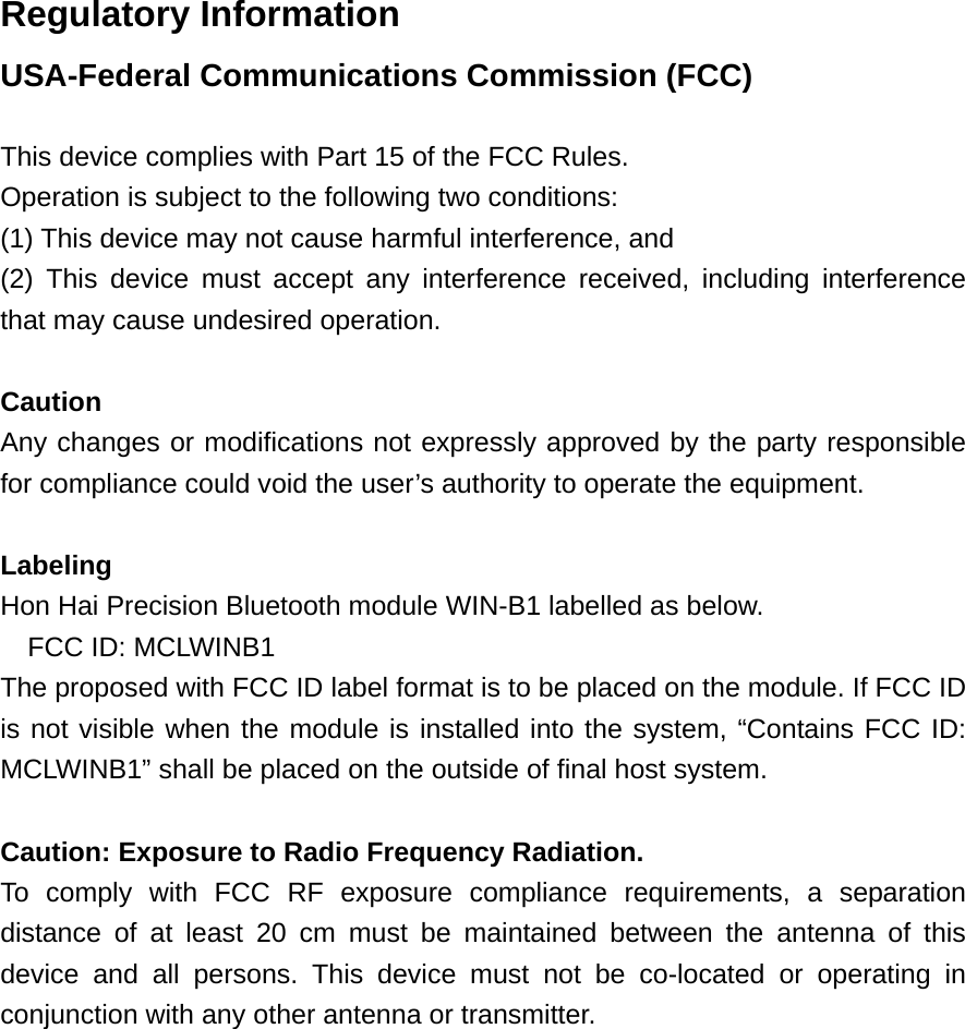 Regulatory Information USA-Federal Communications Commission (FCC)  This device complies with Part 15 of the FCC Rules. Operation is subject to the following two conditions: (1) This device may not cause harmful interference, and (2) This device must accept any interference received, including interference that may cause undesired operation.  Caution Any changes or modifications not expressly approved by the party responsible for compliance could void the user’s authority to operate the equipment.  Labeling Hon Hai Precision Bluetooth module WIN-B1 labelled as below. FCC ID: MCLWINB1 The proposed with FCC ID label format is to be placed on the module. If FCC ID is not visible when the module is installed into the system, “Contains FCC ID: MCLWINB1” shall be placed on the outside of final host system.    Caution: Exposure to Radio Frequency Radiation. To comply with FCC RF exposure compliance requirements, a separation distance of at least 20 cm must be maintained between the antenna of this device and all persons. This device must not be co-located or operating in conjunction with any other antenna or transmitter.  