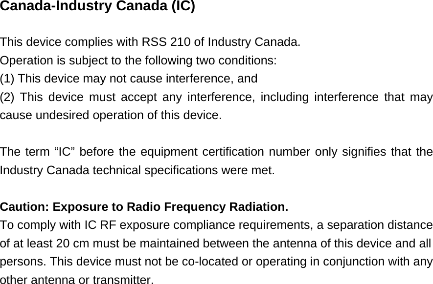  Canada-Industry Canada (IC)  This device complies with RSS 210 of Industry Canada. Operation is subject to the following two conditions: (1) This device may not cause interference, and (2) This device must accept any interference, including interference that may cause undesired operation of this device.  The term “IC” before the equipment certification number only signifies that the Industry Canada technical specifications were met.  Caution: Exposure to Radio Frequency Radiation. To comply with IC RF exposure compliance requirements, a separation distance of at least 20 cm must be maintained between the antenna of this device and all persons. This device must not be co-located or operating in conjunction with any other antenna or transmitter.  