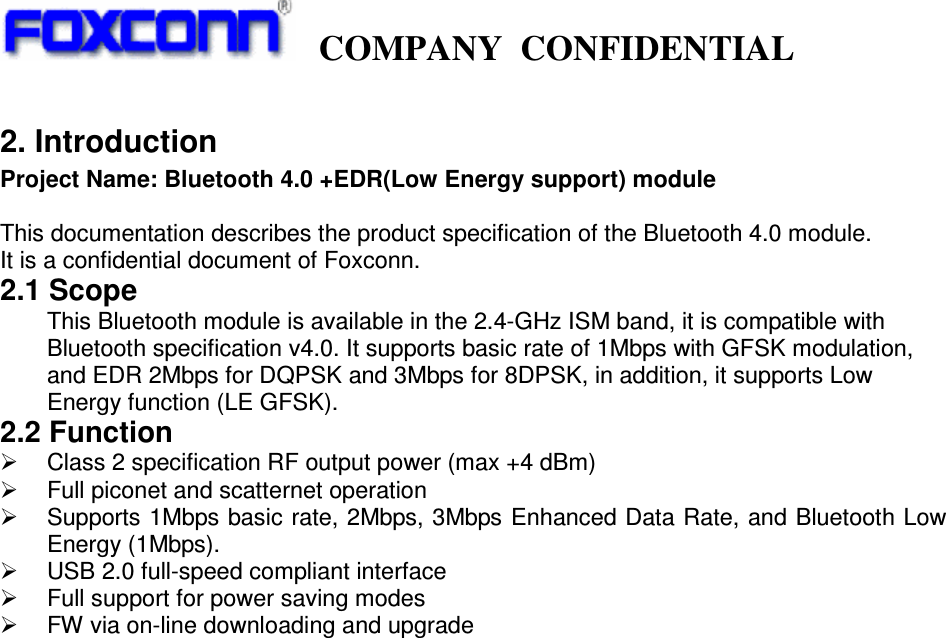     COMPANY  CONFIDENTIAL             2. Introduction Project Name: Bluetooth 4.0 +EDR(Low Energy support) module  This documentation describes the product specification of the Bluetooth 4.0 module. It is a confidential document of Foxconn. 2.1 Scope This Bluetooth module is available in the 2.4-GHz ISM band, it is compatible with Bluetooth specification v4.0. It supports basic rate of 1Mbps with GFSK modulation, and EDR 2Mbps for DQPSK and 3Mbps for 8DPSK, in addition, it supports Low Energy function (LE GFSK).   2.2 Function     Class 2 specification RF output power (max +4 dBm)   Full piconet and scatternet operation   Supports 1Mbps basic rate, 2Mbps, 3Mbps Enhanced Data Rate, and Bluetooth Low Energy (1Mbps).   USB 2.0 full-speed compliant interface   Full support for power saving modes   FW via on-line downloading and upgrade                                 