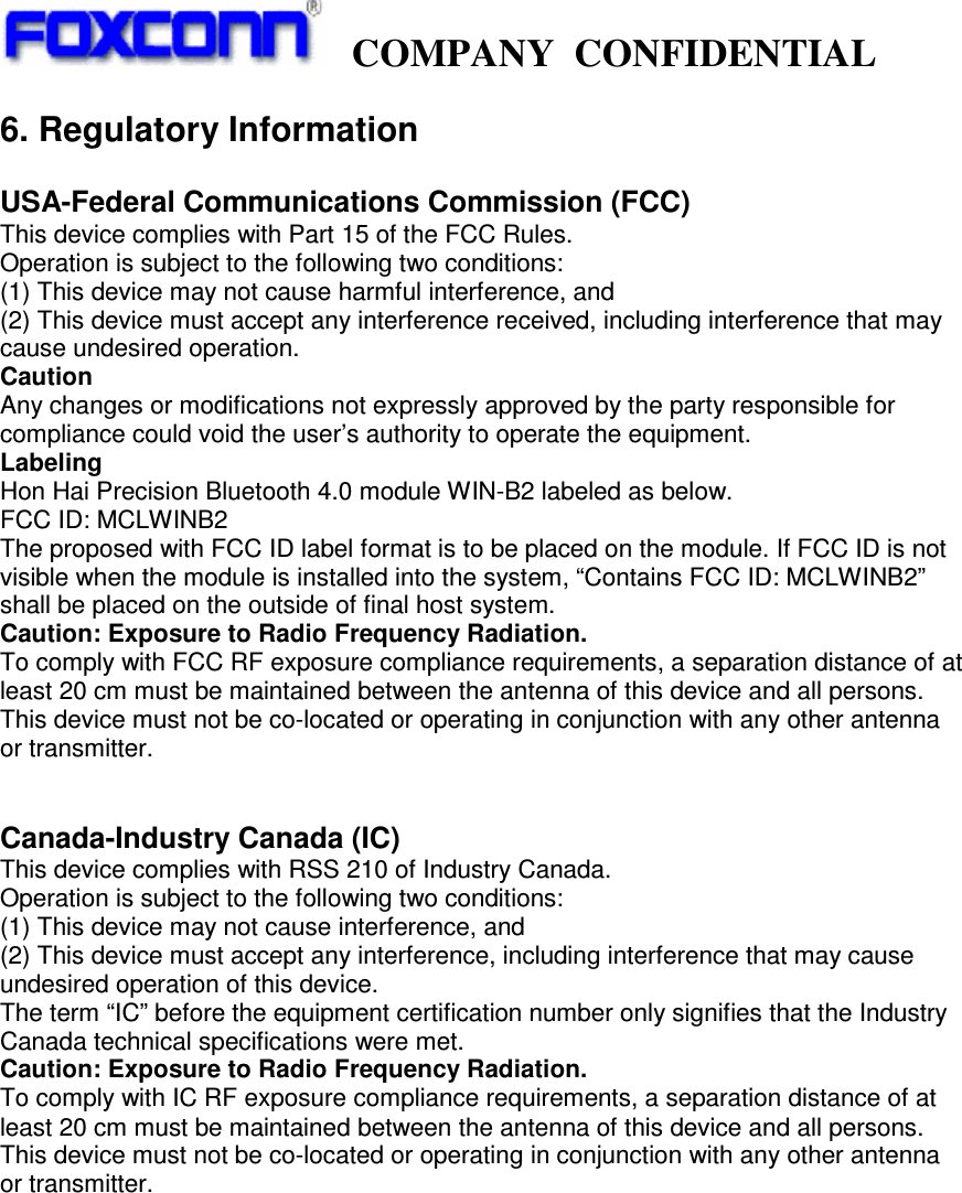     COMPANY  CONFIDENTIAL             6. Regulatory Information  USA-Federal Communications Commission (FCC) This device complies with Part 15 of the FCC Rules. Operation is subject to the following two conditions: (1) This device may not cause harmful interference, and (2) This device must accept any interference received, including interference that may cause undesired operation. Caution Any changes or modifications not expressly approved by the party responsible for compliance could void the user’s authority to operate the equipment. Labeling Hon Hai Precision Bluetooth 4.0 module WIN-B2 labeled as below. FCC ID: MCLWINB2 The proposed with FCC ID label format is to be placed on the module. If FCC ID is not visible when the module is installed into the system, “Contains FCC ID: MCLWINB2” shall be placed on the outside of final host system. Caution: Exposure to Radio Frequency Radiation. To comply with FCC RF exposure compliance requirements, a separation distance of at least 20 cm must be maintained between the antenna of this device and all persons. This device must not be co-located or operating in conjunction with any other antenna or transmitter.   Canada-Industry Canada (IC) This device complies with RSS 210 of Industry Canada. Operation is subject to the following two conditions: (1) This device may not cause interference, and (2) This device must accept any interference, including interference that may cause undesired operation of this device. The term “IC” before the equipment certification number only signifies that the Industry Canada technical specifications were met. Caution: Exposure to Radio Frequency Radiation. To comply with IC RF exposure compliance requirements, a separation distance of at least 20 cm must be maintained between the antenna of this device and all persons. This device must not be co-located or operating in conjunction with any other antenna or transmitter.  