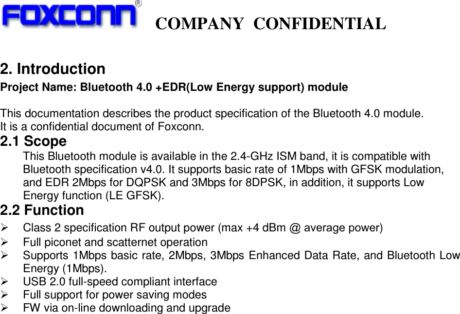     COMPANY  CONFIDENTIAL             2. Introduction Project Name: Bluetooth 4.0 +EDR(Low Energy support) module  This documentation describes the product specification of the Bluetooth 4.0 module. It is a confidential document of Foxconn. 2.1 Scope This Bluetooth module is available in the 2.4-GHz ISM band, it is compatible with Bluetooth specification v4.0. It supports basic rate of 1Mbps with GFSK modulation, and EDR 2Mbps for DQPSK and 3Mbps for 8DPSK, in addition, it supports Low Energy function (LE GFSK).   2.2 Function    Class 2 specification RF output power (max +4 dBm @ average power)   Full piconet and scatternet operation   Supports 1Mbps basic rate, 2Mbps, 3Mbps Enhanced Data Rate, and Bluetooth Low Energy (1Mbps).   USB 2.0 full-speed compliant interface   Full support for power saving modes   FW via on-line downloading and upgrade                                 