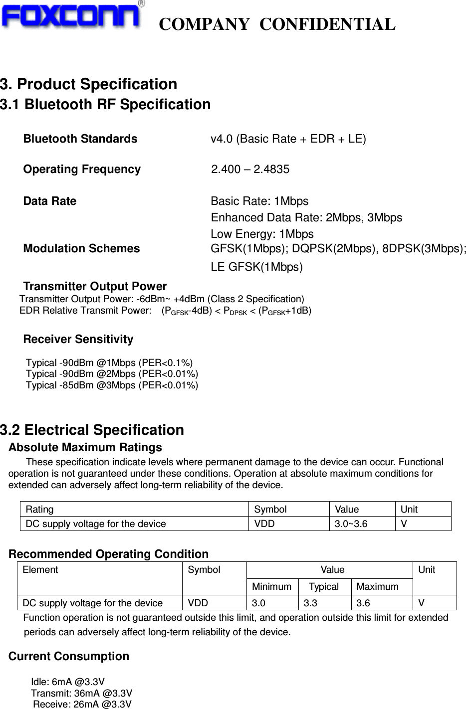     COMPANY  CONFIDENTIAL              3. Product Specification 3.1 Bluetooth RF Specification  Bluetooth Standards                   v4.0 (Basic Rate + EDR + LE)          Operating Frequency                        2.400 – 2.4835  Data Rate          Basic Rate: 1Mbps                                 Enhanced Data Rate: 2Mbps, 3Mbps                                 Low Energy: 1Mbps      Modulation Schemes                        GFSK(1Mbps); DQPSK(2Mbps), 8DPSK(3Mbps);                                     LE GFSK(1Mbps) Transmitter Output Power                           Transmitter Output Power: -6dBm~ +4dBm (Class 2 Specification)         EDR Relative Transmit Power:    (PGFSK-4dB) &lt; PDPSK &lt; (PGFSK+1dB)  Receiver Sensitivity  Typical -90dBm @1Mbps (PER&lt;0.1%) Typical -90dBm @2Mbps (PER&lt;0.01%) Typical -85dBm @3Mbps (PER&lt;0.01%)          3.2 Electrical Specification Absolute Maximum Ratings    These specification indicate levels where permanent damage to the device can occur. Functional operation is not guaranteed under these conditions. Operation at absolute maximum conditions for extended can adversely affect long-term reliability of the device.  Recommended Operating Condition                             Value Element  Symbol Minimum    Typical  Maximum Unit DC supply voltage for the device  VDD  3.0  3.3  3.6  V     Function operation is not guaranteed outside this limit, and operation outside this limit for extended           periods can adversely affect long-term reliability of the device.  Current Consumption    Idle: 6mA @3.3V   Transmit: 36mA @3.3V           Receive: 26mA @3.3V    Rating  Symbol  Value  Unit DC supply voltage for the device  VDD  3.0~3.6  V 