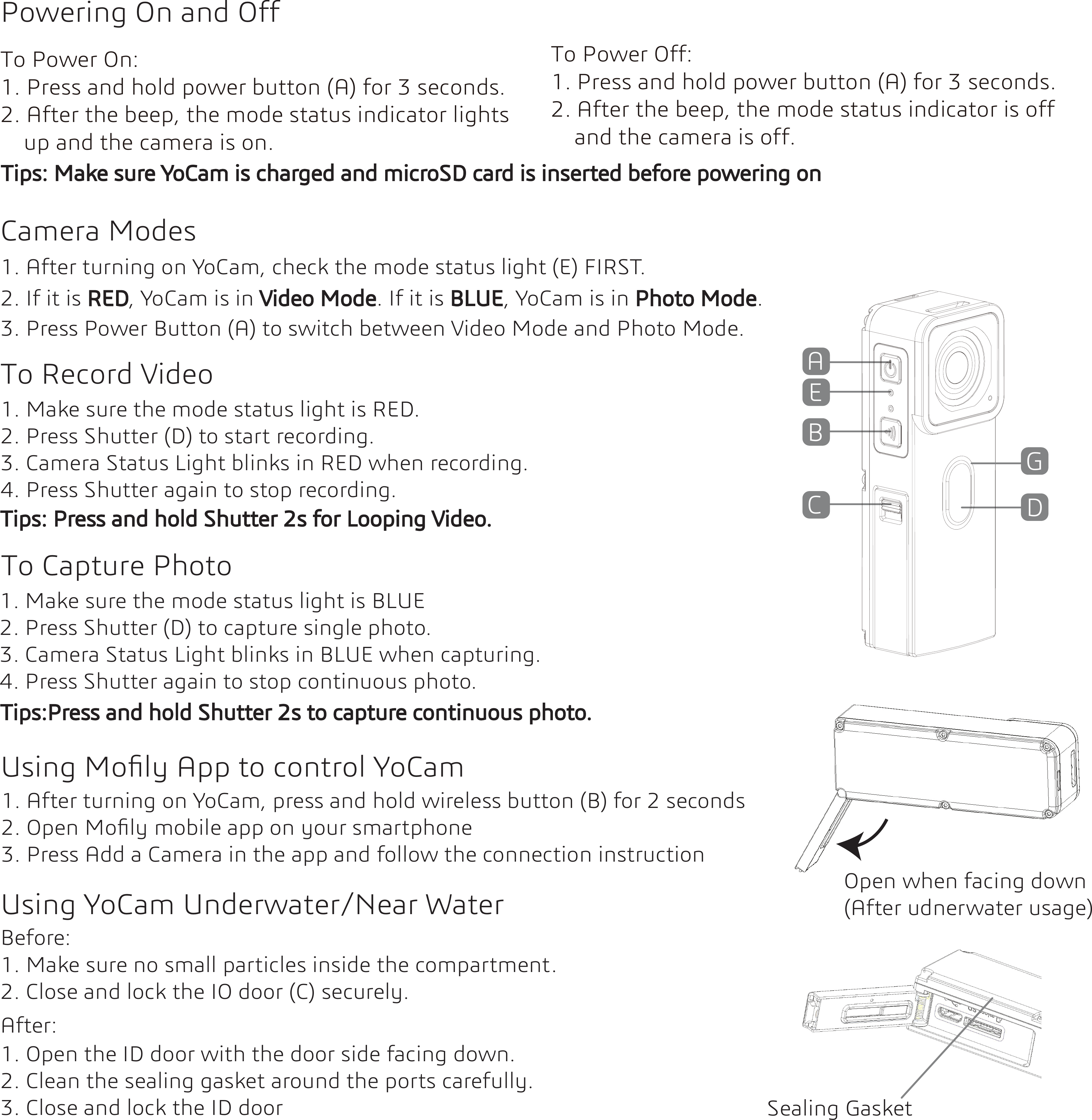 Using Moﬁly App to control YoCam3. Press Power Button (A) to switch between Video Mode and Photo Mode.To Record VideoTo Capture Photo1. Make sure the mode status light is RED.2. Press Shutter (D) to start recording.  3. Camera Status Light blinks in RED when recording.4. Press Shutter again to stop recording. 1. After turning on YoCam, check the mode status light (E) FIRST. 1. After turning on YoCam, press and hold wireless button (B) for 2 seconds2. Open Moﬁly mobile app on your smartphone3. Press Add a Camera in the app and follow the connection instruction2. If it is RED, YoCam is in Video Mode. If it is BLUE, YoCam is in Photo Mode.1. Make sure the mode status light is BLUE2. Press Shutter (D) to capture single photo.3. Camera Status Light blinks in BLUE when capturing.4. Press Shutter again to stop continuous photo.Powering On and OffTo Power On:1. Press and hold power button (A) for 3 seconds.2. After the beep, the mode status indicator lights     up and the camera is on.To Power Off:1. Press and hold power button (A) for 3 seconds.2. After the beep, the mode status indicator is off    and the camera is off.ABCDEGTips: Make sure YoCam is charged and microSD card is inserted before powering onCamera ModesTips: Press and hold Shutter 2s for Looping Video.Tips:Press and hold Shutter 2s to capture continuous photo. Using YoCam Underwater/Near Water1. Make sure no small particles inside the compartment.2. Close and lock the IO door (C) securely.Before:After:1. Open the ID door with the door side facing down.2. Clean the sealing gasket around the ports carefully.3. Close and lock the ID door  Sealing GasketOpen when facing down(After udnerwater usage)