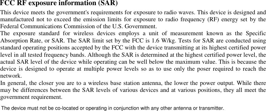 FCC RF exposure information (SAR)   This device meets the government&apos;s requirements for exposure to radio waves. This device is designed and manufactured not to exceed  the emission limits  for  exposure  to radio  frequency (RF)  energy  set by the Federal Communications Commission of the U.S. Government.   The  exposure  standard  for  wireless  devices  employs  a  unit  of  measurement  known  as  the  Specific Absorption Rate, or SAR. The SAR limit set by the FCC is 1.6 W/kg. Tests for SAR are conducted using standard operating positions accepted by the FCC with the device transmitting at its highest certified power level in all tested frequency bands. Although the SAR is determined at the highest certified power level, the actual SAR level of the device while operating can be well below the maximum value. This is because the device is designed to operate at multiple power levels so as to use  only  the poser required to reach the network.   In general, the closer you are to a wireless base station antenna, the lower the power output. While there may be differences between the SAR levels of various devices and at various positions, they all meet the government requirement.     The device must not be co-located or operating in conjunction with any other antenna or transmitter.