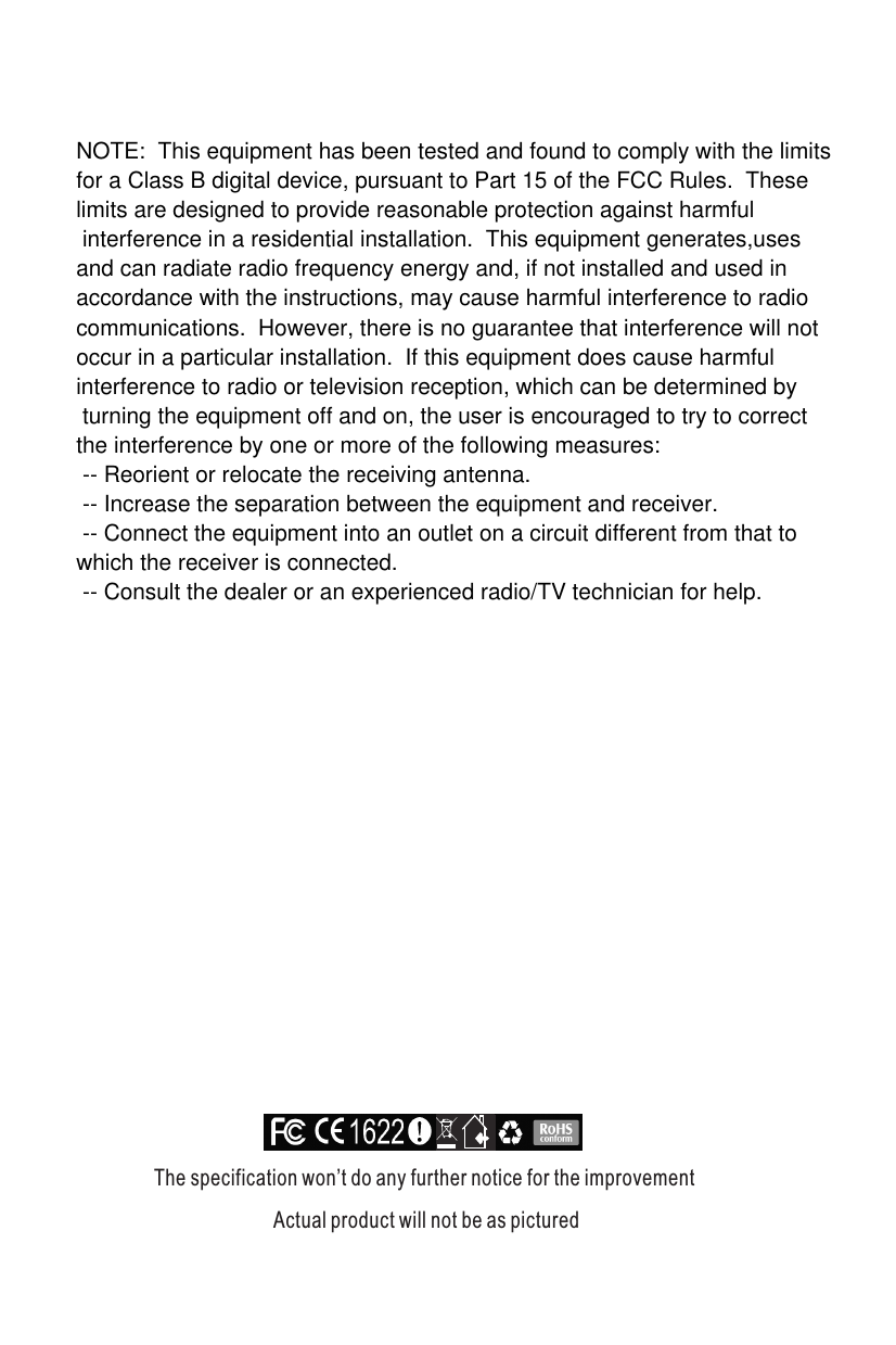 The specification won’t do any further notice for the improvement                         Actual product will not be as picturedNOTE:  This equipment has been tested and found to comply with the limits for a Class B digital device, pursuant to Part 15 of the FCC Rules.  These limits are designed to provide reasonable protection against harmful interference in a residential installation.  This equipment generates,uses and can radiate radio frequency energy and, if not installed and used in accordance with the instructions, may cause harmful interference to radio communications.  However, there is no guarantee that interference will not occur in a particular installation.  If this equipment does cause harmful interference to radio or television reception, which can be determined by turning the equipment off and on, the user is encouraged to try to correctthe interference by one or more of the following measures: -- Reorient or relocate the receiving antenna. -- Increase the separation between the equipment and receiver. -- Connect the equipment into an outlet on a circuit different from that to which the receiver is connected. -- Consult the dealer or an experienced radio/TV technician for help.  