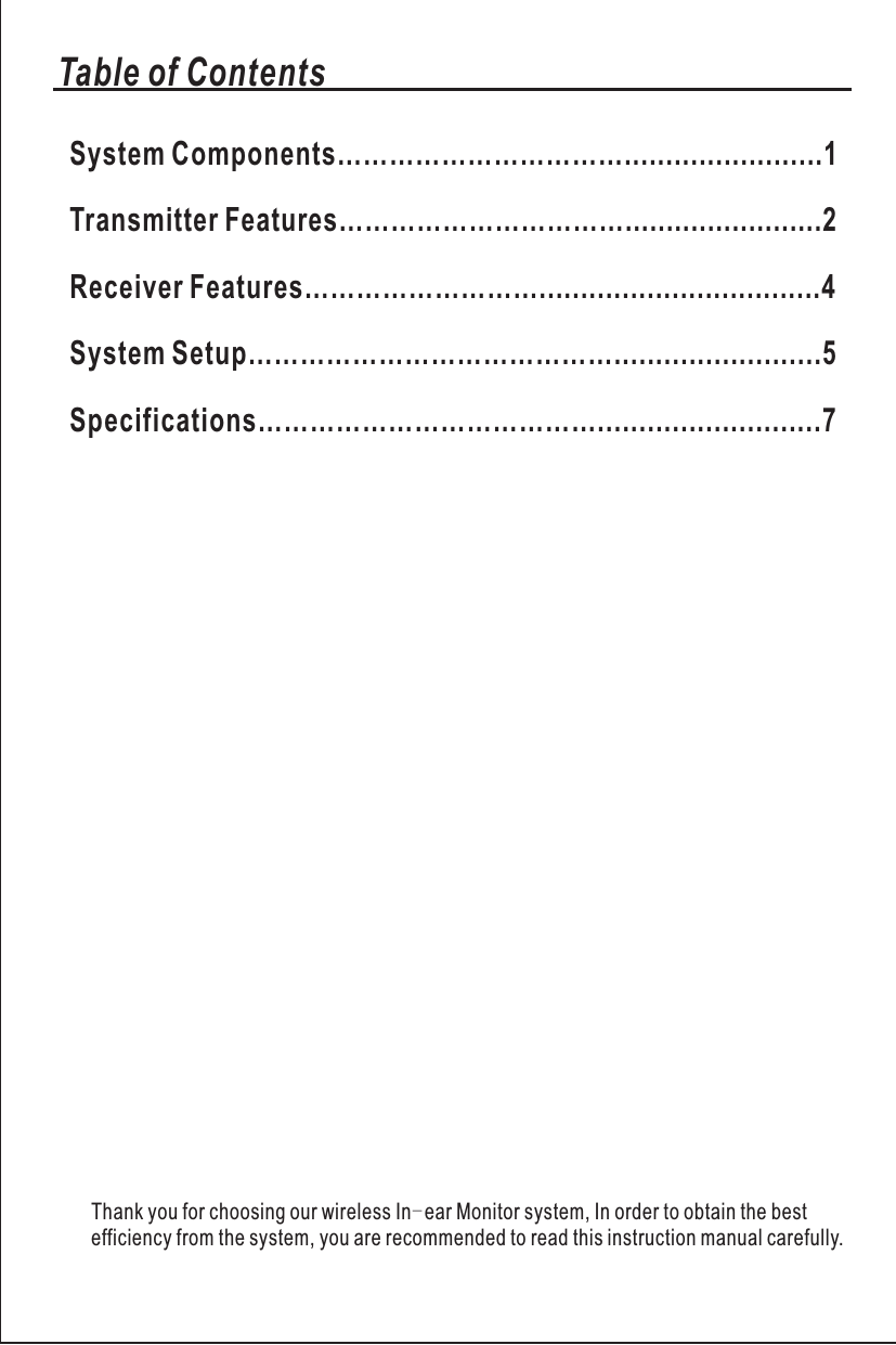 Thank you for choosing our wireless In-ear Monitor system, In order to obtain the best efficiency from the system, you are recommended to read this instruction manual carefully.Transmitter Features……………………………........................2Receiver Features………………………..................................4System Setup…………………………………….........................5Specifications…………………………………...........................7Table of ContentsSystem Components……………………………........................1