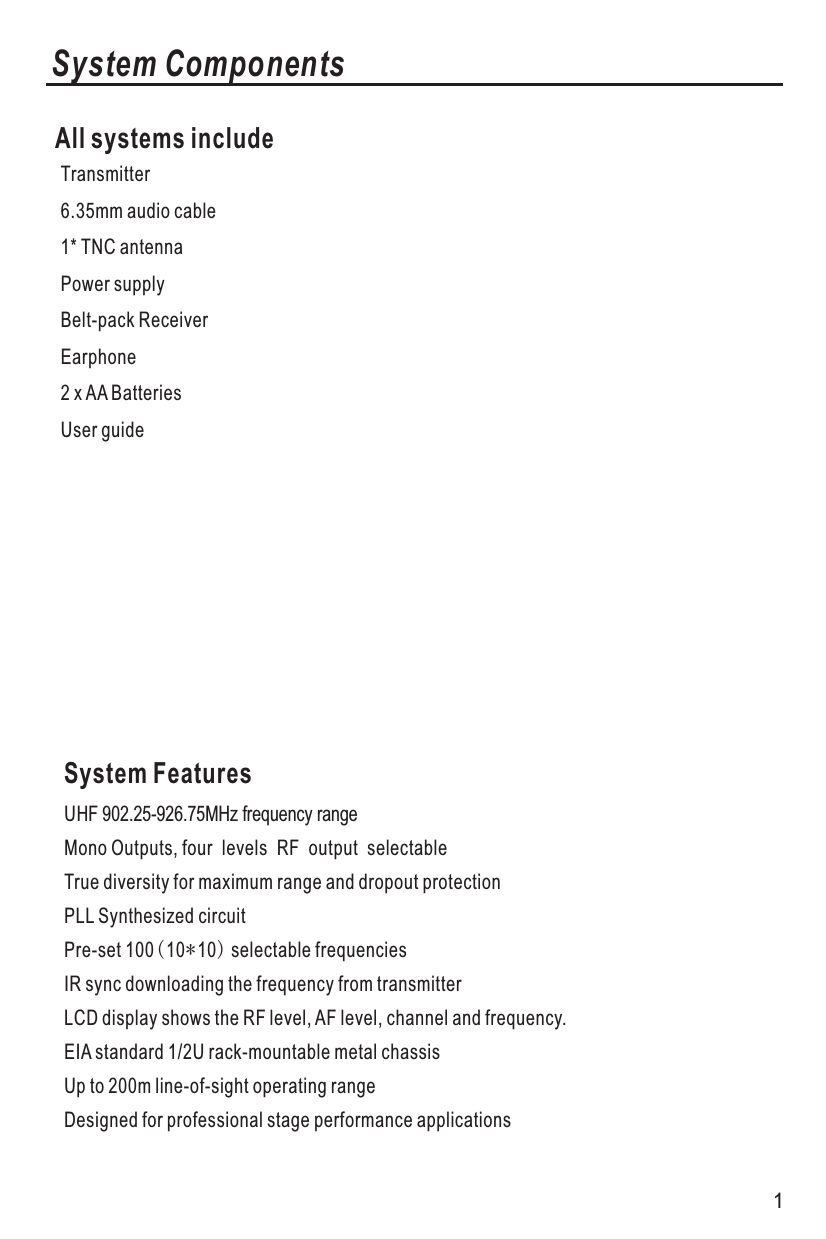 System ComponentsAll systems includeTransmitter6.35mm audio cable1* TNC antennaPower supplyBelt-pack Receiver Earphone2 x AA BatteriesUser guide System FeaturesUHF 902.25-926.75MHz frequency range Mono Outputs, four levels RF output selectableTrue diversity for maximum range and dropout protectionPLL Synthesized circuitPre-set 100(10*10) selectable frequenciesIR sync downloading the frequency from transmitterLCD display shows the RF level, AF level, channel and frequency.EIA standard 1/2U rack-mountable metal chassisUp to 200m line-of-sight operating rangeDesigned for professional stage performance applications1