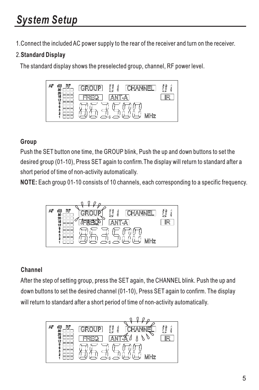 System Setup1.Connect the included AC power supply to the rear of the receiver and turn on the receiver.2.Standard Display   The standard display shows the preselected group, channel, RF power level.GroupPush the SET button one time, the GROUP blink, Push the up and down buttons to set thedesired group (01-10), Press SET again to confirm.The display will return to standard after a short period of time of non-activity automatically.NOTE: Each group 01-10 consists of 10 channels, each corresponding to a specific frequency.   Channel   After the step of setting group, press the SET again, the CHANNEL blink. Push the up and    down buttons to set the desired channel (01-10), Press SET again to confirm. The display    will return to standard after a short period of time of non-activity automatically.5