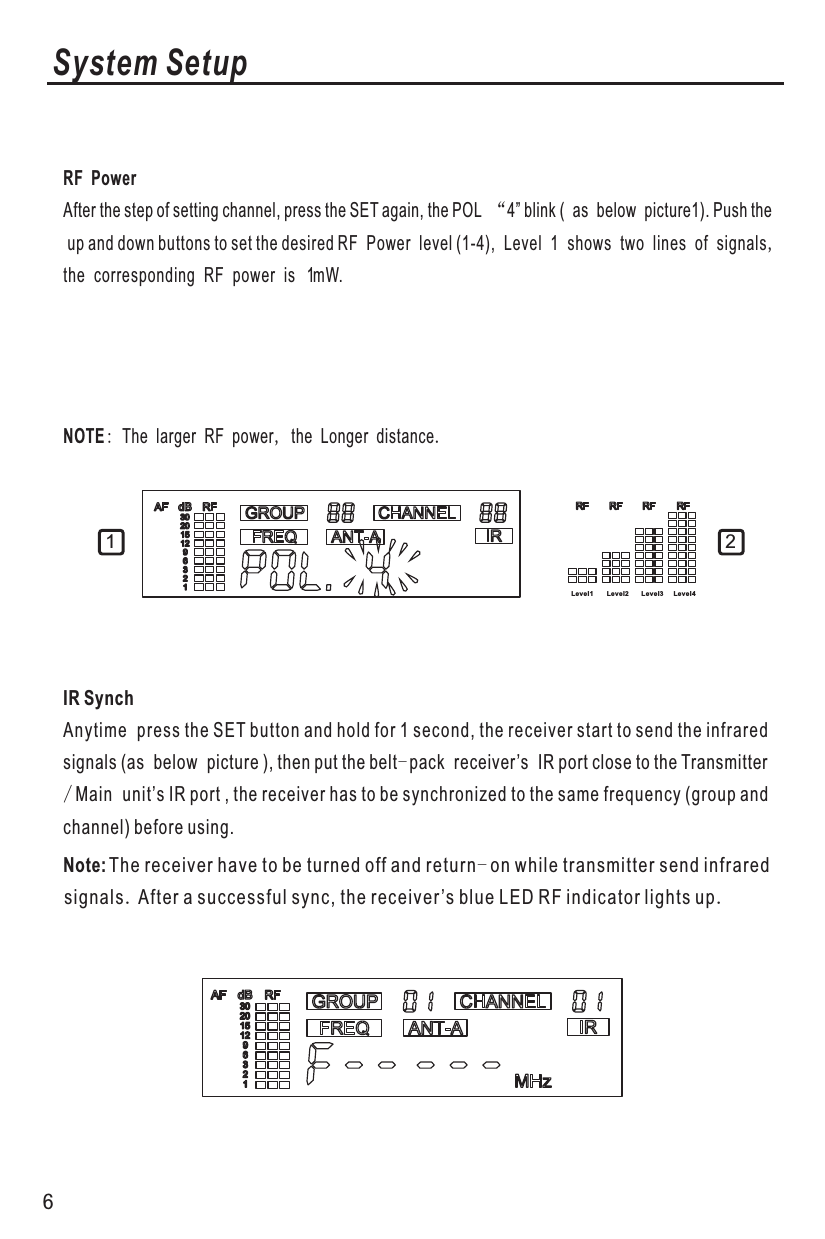System SetupIR SynchNote:Anytime press the SET button and hold for 1 second, the receiver start to send the infrared signals (as below picture ), then put the belt-pack receiver’s IR port close to the Transmitter/Main unit’s IR port , the receiver has to be synchronized to the same frequency (group and channel) before using. RF PowerAfter the step of setting channel, press the SET again, the POL “4” blink ( as below picture1). Push the up and down buttons to set the desired RF Power level (1-4), Level 1 shows two lines of signals,the corresponding RF power is   1 mW.NOTE: The larger RF power, the Longer distance.Le vel 1 Le vel 2 Le vel 3 Level 41 2          The receiver have to be turned off and return-on while transmitter send infrared signals.After a successful sync, the receiver’s blue LED RF indicator lights up.6