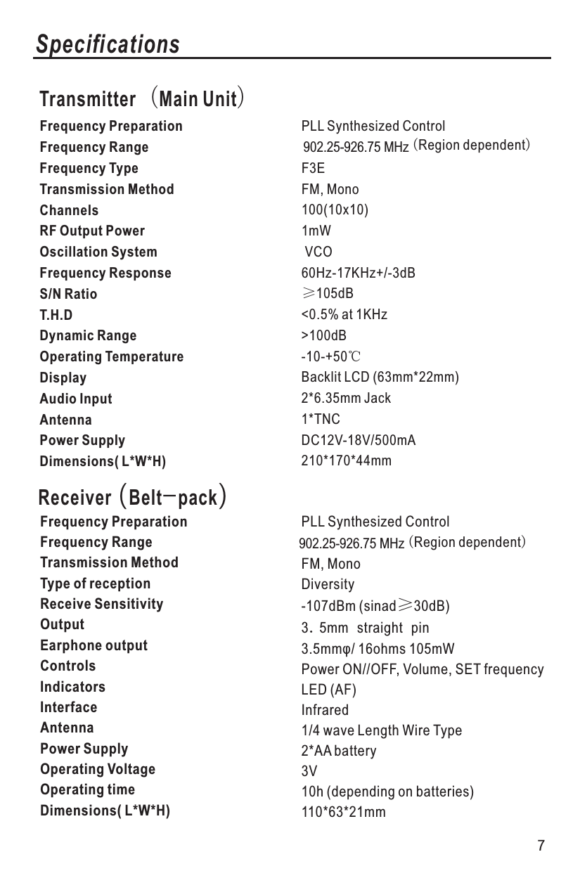 Receiver (Belt-pack)Frequency PreparationFrequency Range Frequency Type Transmission Method  Channels   RF Output Power  Oscillation System Frequency Response S/N RatioT.H.D   Dynamic RangeOperating Temperature Display Audio InputAntennaPower Supply  Dimensions( L*W*H) Frequency PreparationFrequency Range Transmission MethodType of reception Receive Sensitivity Output              Earphone outputControlsIndicators  Interface AntennaPower Supply Operating Voltage Operating timeDimensions( L*W*H) SpecificationsTransmitter（Main Unit）PLL Synthesized Control902.25-926.75 MHz（Region dependent）F3EFM, Mono100(10x10)1mW VCO60Hz-17KHz+/-3dB≥105dB&lt;0.5% at 1KHz&gt;100dB-10-+50℃Backlit LCD (63mm*22mm)2*6.35mm Jack1*TNCDC12V-18V/500mA210*170*44mmPLL Synthesized ControlFM, MonoDiversity-107dBm (sinad≥30dB)3.5mm straight pin3.5mmφ/ 16ohms 105mWPower ON//OFF, Volume, SET frequencyLED (AF)Infrared1/4 wave Length Wire Type2*AA battery3V10h (depending on batteries)110*63*21mm7902.25-926.75 MHz（Region dependent）