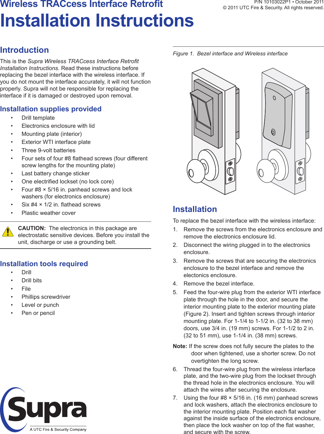 IntroductionThis is the Supra Wireless TRACcess Interface Retrot Installation Instructions. Read these instructions before replacing the bezel interface with the wireless interface. If you do not mount the interface accurately, it will not function properly. Supra will not be responsible for replacing the interface if it is damaged or destroyed upon removal.Installation supplies provided• Drill template• Electronics enclosure with lid• Mounting plate (interior)• Exterior WTI interface plate• Three 9-volt batteries• Foursetsoffour#8atheadscrews(fourdifferentscrew lengths for the mounting plate)• Last battery change sticker• Oneelectriedlockset(nolockcore)• Four #8 × 5/16 in. panhead screws and lock washers (for electronics enclosure)• Six#4×1/2in.atheadscrews• Plastic weather coverCAUTION:  The electronics in this package are electrostatic sensitive devices. Before you install the unit, discharge or use a grounding belt.Installation tools required• Drill• Drill bits• File• Phillips screwdriver• Level or punch• Pen or pencilP/N10103022P1•October2011© 2011 UTC Fire &amp; Security. All rights reserved.Wireless TRACcess Interface RetrotInstallation InstructionsFigure 1.  Bezel interface and Wireless interfaceInstallationTo replace the bezel interface with the wireless interface:1.  Remove the screws from the electronics enclosure and remove the electronics enclosure lid.2.  Disconnect the wiring plugged in to the electronics enclosure.3.  Remove the screws that are securing the electronics enclosure to the bezel interface and remove the electonics enclosure.4.  Remove the bezel interface.5.  Feed the four-wire plug from the exterior WTI interface plate through the hole in the door, and secure the interior mounting plate to the exterior mounting plate (Figure 2). Insert and tighten screws through interior mounting plate. For 1-1/4 to 1-1/2 in. (32 to 38 mm) doors, use 3/4 in. (19 mm) screws. For 1-1/2 to 2 in. (32 to 51 mm), use 1-1/4 in. (38 mm) screws.Note: If the screw does not fully secure the plates to the door when tightened, use a shorter screw. Do not overtighten the long screw.6.  Thread the four-wire plug from the wireless interface plate, and the two-wire plug from the lockset through the thread hole in the electronics enclosure. You will attach the wires after securing the enclosure.7.  Using the four #8 × 5/16 in. (16 mm) panhead screws and lock washers, attach the electronics enclosure to theinteriormountingplate.Positioneachatwasheragainst the inside surface of the electronics enclosure, thenplacethelockwasherontopoftheatwasher,and secure with the screw.