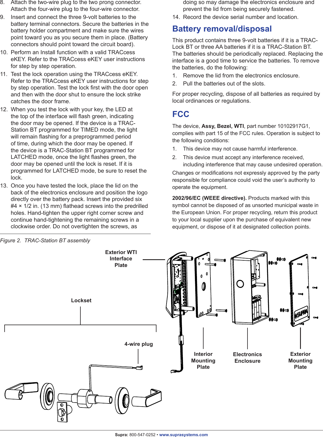 8.  Attach the two-wire plug to the two prong connector. Attach the four-wire plug to the four-wire connector.9.  Insert and connect the three 9-volt batteries to the battery terminal connectors. Secure the batteries in the battery holder compartment and make sure the wires point toward you as you secure them in place. (Battery connectors should point toward the circuit board).10.  Perform an Install function with a valid TRACcess eKEY. Refer to the TRACcess eKEY user instructions for step by step operation.11.  Test the lock operation using the TRACcess eKEY. Refer to the TRACcess eKEY user instructions for step bystepoperation.Testthelockrstwiththedooropenand then with the door shut to ensure the lock strike catches the door frame.12.  When you test the lock with your key, the LED at thetopoftheinterfacewillashgreen,indicatingthe door may be opened. If the device is a TRAC-Station BT programmed for TIMED mode, the light willremainashingforapreprogrammedperiodof time, during which the door may be opened. If the device is a TRAC-Station BT programmed for LATCHEDmode,oncethelightashesgreen,thedoor may be opened until the lock is reset. If it is programmed for LATCHED mode, be sure to reset the lock.13.  Once you have tested the lock, place the lid on the back of the electronics enclosure and position the logo directly over the battery pack. Insert the provided six #4×1/2in.(13mm)atheadscrewsintothepredrilledholes. Hand-tighten the upper right corner screw and continue hand-tightening the remaining screws in a clockwise order. Do not overtighten the screws, as doing so may damage the electronics enclosure and prevent the lid from being securely fastened.14.  Record the device serial number and location.Battery removal/disposalThis product contains three 9-volt batteries if it is a TRAC-Lock BT or three AA batteries if it is a TRAC-Station BT. The batteries should be periodically replaced. Replacing the interface is a good time to service the batteries. To remove the batteries, do the following:1.  Remove the lid from the electronics enclosure.2.  Pull the batteries out of the slots.For proper recycling, dispose of all batteries as required by local ordinances or regulations.FCCThe device, Assy, Bezel, WTI, part number 10102917G1, complies with part 15 of the FCC rules. Operation is subject to the following conditions:1.  This device may not cause harmful interference.2.  This device must accept any interference received, including interference that may cause undesired operation.Changesormodicationsnotexpresslyapprovedbythepartyresponsible for compliance could void the user’s authority to operate the equipment.2002/96/EC (WEEE directive). Products marked with this symbol cannot be disposed of as unsorted municipal waste in the European Union. For proper recycling, return this product to your local supplier upon the purchase of equivalent new equipment, or dispose of it at designated collection points.Figure 2.  TRAC-Station BT assemblySupra:800-547-0252•www.suprasystems.comElectronics EnclosureExterior WTI Interface PlateInterior Mounting PlateExterior Mounting PlateLockset4-wire plug