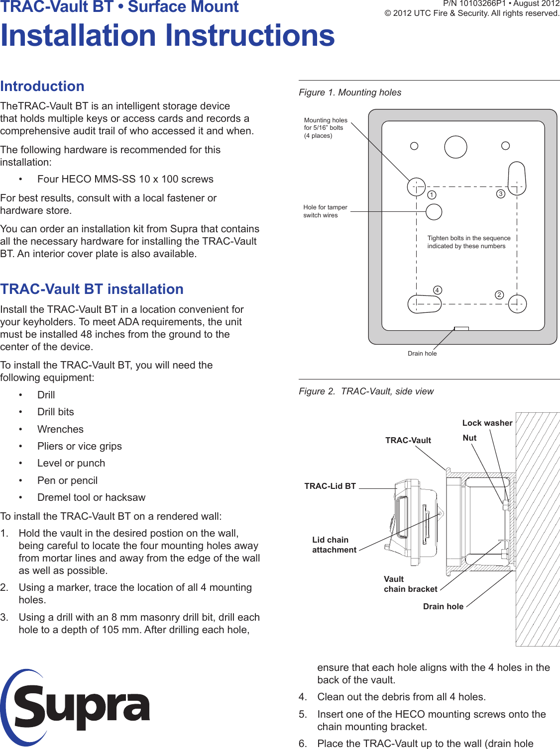 IntroductionTheTRAC-Vault BT is an intelligent storage device that holds multiple keys or access cards and records a comprehensive audit trail of who accessed it and when.The following hardware is recommended for this installation:• Four HECO MMS-SS 10 x 100 screwsFor best results, consult with a local fastener or hardware store.You can order an installation kit from Supra that contains all the necessary hardware for installing the TRAC-Vault BT. An interior cover plate is also available.TRAC-Vault BT installationInstall the TRAC-Vault BT in a location convenient for your keyholders. To meet ADA requirements, the unit must be installed 48 inches from the ground to the center of the device.To install the TRAC-Vault BT, you will need the following equipment:• Drill• Drill bits• Wrenches• Pliers or vice grips• Level or punch• Pen or pencil• Dremel tool or hacksawTo install the TRAC-Vault BT on a rendered wall:1.  Hold the vault in the desired postion on the wall, being careful to locate the four mounting holes away from mortar lines and away from the edge of the wall as well as possible.2.  Using a marker, trace the location of all 4 mounting holes.3.  Using a drill with an 8 mm masonry drill bit, drill each hole to a depth of 105 mm. After drilling each hole, P/N10103266P1•August2012© 2012 UTC Fire &amp; Security. All rights reserved.TRAC-Vault BT • Surface MountInstallation InstructionsFigure 2.  TRAC-Vault, side viewensure that each hole aligns with the 4 holes in the back of the vault.4.  Clean out the debris from all 4 holes.5.  Insert one of the HECO mounting screws onto the chain mounting bracket.6.  Place the TRAC-Vault up to the wall (drain hole Figure 1. Mounting holes1342Tighten bolts in the sequenceindicated by these numbersMounting holesfor 5/16” bolts(4 places)Hole for tamperswitch wiresDrain hole Lock washerNutTRAC-VaultTRAC-Lid BTDrain holeLid chainattachmentVaultchain bracket