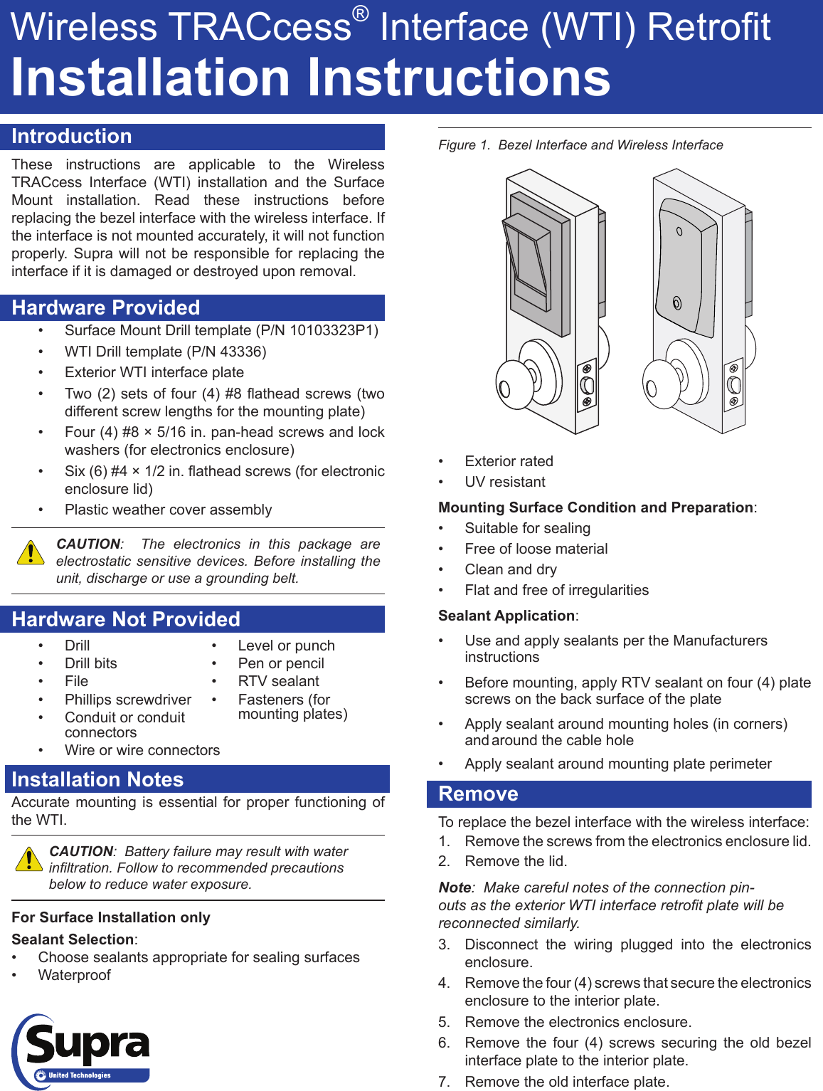 IntroductionThese instructions are applicable to the Wireless TRACcess Interface (WTI) installation and the Surface Mount installation. Read these instructions before replacing the bezel interface with the wireless interface. If the interface is not mounted accurately, it will not function properly. Supra will not be responsible for replacing the interface if it is damaged or destroyed upon removal.Hardware Provided• Surface Mount Drill template (P/N 10103323P1)• WTI Drill template (P/N 43336)• Exterior WTI interface plate• Two(2)setsoffour(4)#8atheadscrews(twodifferent screw lengths for the mounting plate)• Four (4) #8 × 5/16 in. pan-head screws and lock washers (for electronics enclosure)• Six(6)#4×1/2in.atheadscrews(forelectronicenclosure lid)• Plastic weather cover assemblyCAUTION:  The electronics in this package are electrostatic sensitive devices. Before installing the unit, discharge or use a grounding belt.Hardware Not ProvidedFigure 1.  Bezel Interface and Wireless InterfaceInstallation NotesAccurate mounting is essential for proper functioning of the WTI.   CAUTION:  Battery failure may result with water inltration. Follow to recommended precautions below to reduce water exposure.For Surface Installation onlySealant Selection:• Choose sealants appropriate for sealing surfaces• Waterproof• Exterior rated• UV resistantMounting Surface Condition and Preparation:• Suitable for sealing• Free of loose material• Clean and dry• Flat and free of irregularitiesSealant Application:• Use and apply sealants per the Manufacturers     instructions• Before mounting, apply RTV sealant on four (4) plate    screws on the back surface of the plate• Apply sealant around mounting holes (in corners)      and around the cable hole• Apply sealant around mounting plate perimeterRemoveTo replace the bezel interface with the wireless interface:1.  Remove the screws from the electronics enclosure lid. 2.  Remove the lid.Note:  Make careful notes of the connection pin-outs as the exterior WTI interface retrot plate will be reconnected similarly.3.  Disconnect the wiring plugged into the electronics enclosure.   4.  Remove the four (4) screws that secure the electronics enclosure to the interior plate. 5.  Remove the electronics enclosure.6.  Remove the four (4) screws securing the old bezel interface plate to the interior plate.  7.  Remove the old interface plate.Wireless TRACcess®Interface(WTI)RetrotInstallation Instructions• Level or punch• Pen or pencil• RTV sealant• Fasteners (for mounting plates)• Drill• Drill bits• File• Phillips screwdriver• Conduit or conduit connectors• Wire or wire connectors
